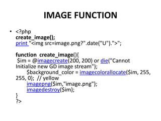 IMAGE FUNCTION
• <?php
create_image();
print "<img src=image.png?".date("U").">";
function create_image(){
$im = @imagecreate(200, 200) or die("Cannot
Initialize new GD image stream");
$background_color = imagecolorallocate($im, 255,
255, 0); // yellow
imagepng($im,"image.png");
imagedestroy($im);
}
?>
 