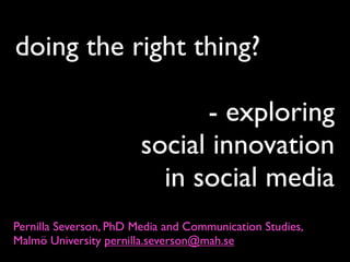 doing the right thing?

                              - exploring
                        social innovation
                          in social media
Pernilla Severson, PhD Media and Communication Studies,
Malmö University pernilla.severson@mah.se
 