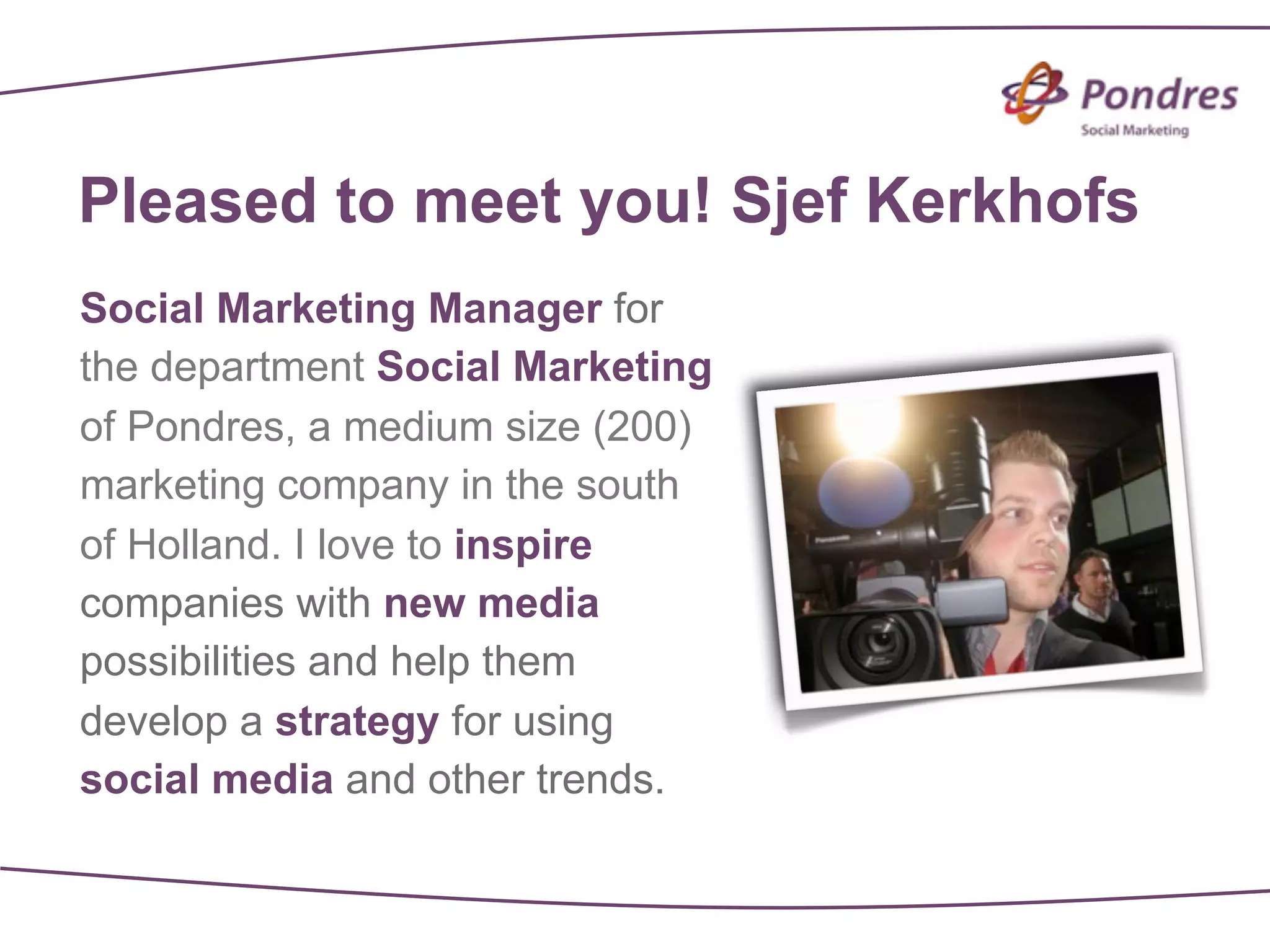 Pleased to meet you! Sjef Kerkhofs
Social Marketing Manager for
the department Social Marketing
of Pondres, a medium size (200)
marketing company in the south
of Holland. I love to inspire
companies with new media
possibilities and help them
develop a strategy for using
social media and other trends.
 