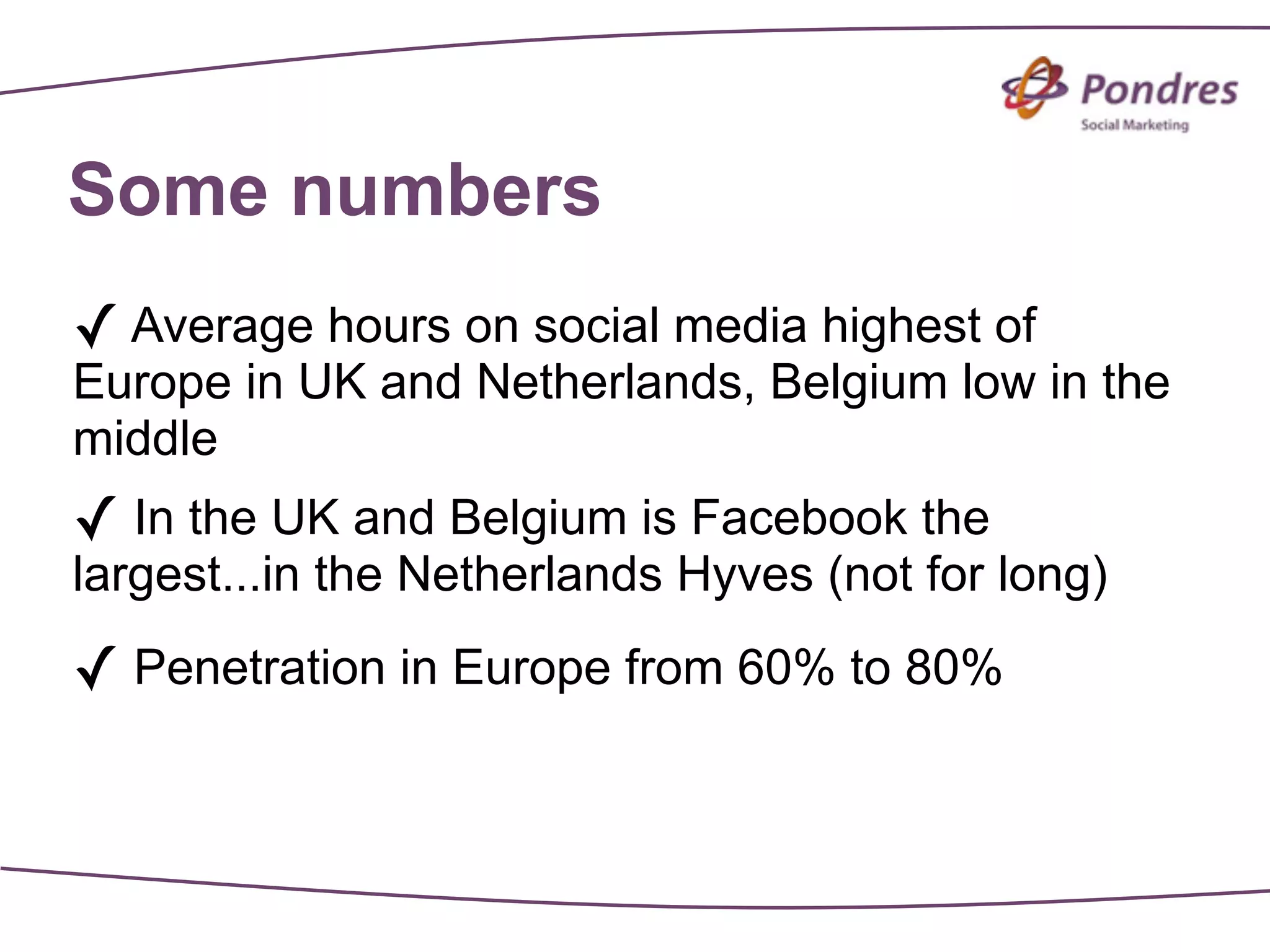 Some numbers
✓ Average hours on social media highest of
Europe in UK and Netherlands, Belgium low in the
middle
✓ In the UK and Belgium is Facebook the
largest...in the Netherlands Hyves (not for long)

✓ Penetration in Europe from 60% to 80%
 