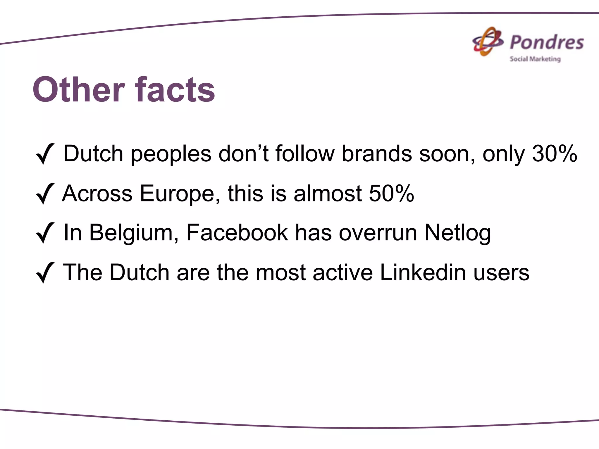 Other facts
✓ Dutch peoples don’t follow brands soon, only 30%
✓ Across Europe, this is almost 50%
✓ In Belgium, Facebook has overrun Netlog
✓ The Dutch are the most active Linkedin users
 