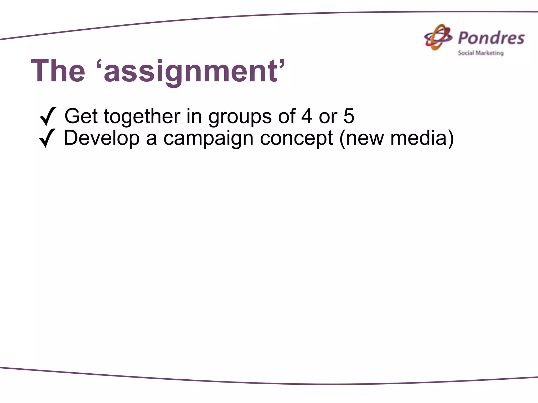 The ‘assignment’
✓ Get together in groups of 4 or 5
✓ Develop a campaign concept (new media)
 