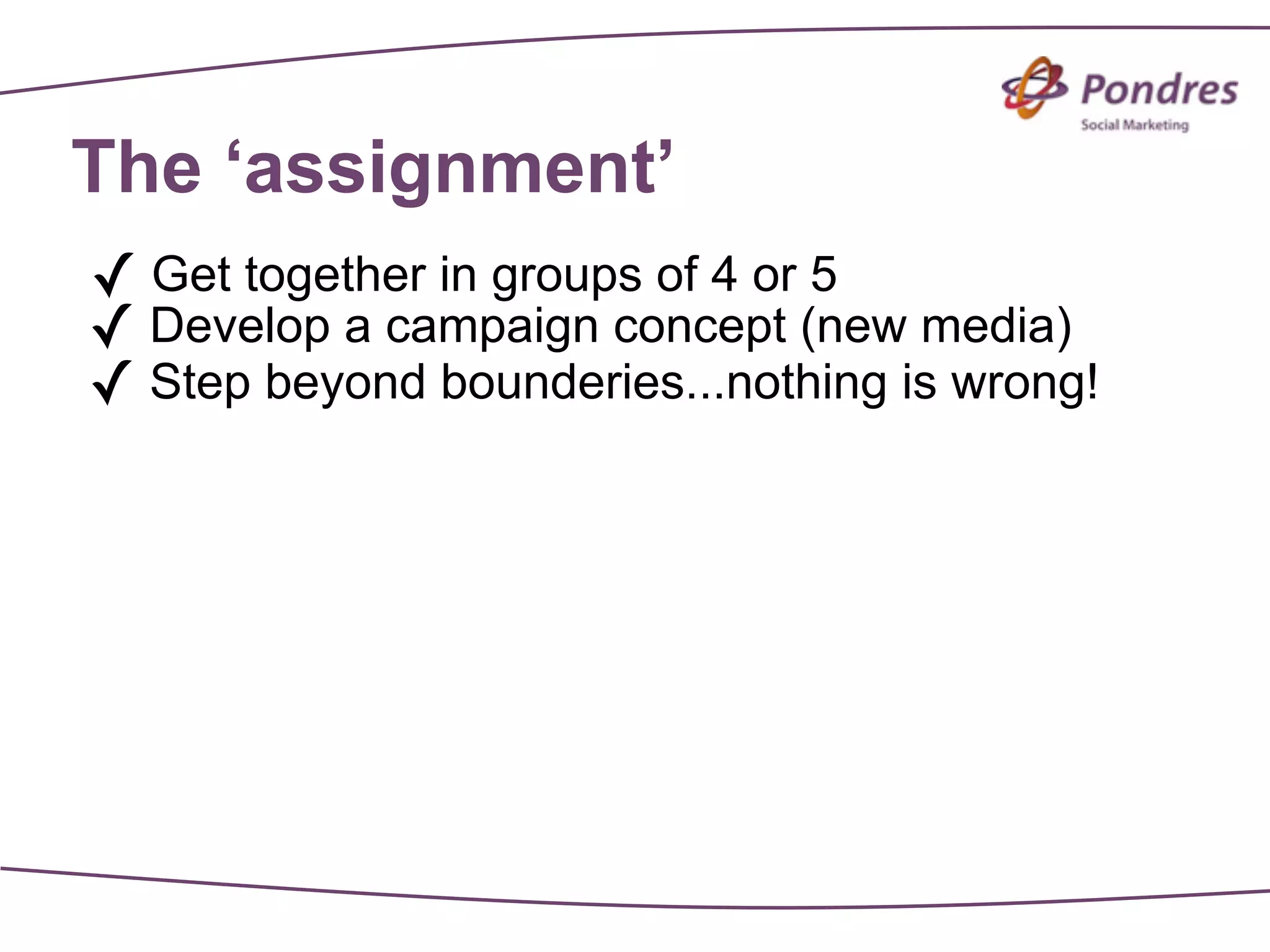 The ‘assignment’
✓ Get together in groups of 4 or 5
✓ Develop a campaign concept (new media)
✓ Step beyond bounderies...nothing is wrong!
 