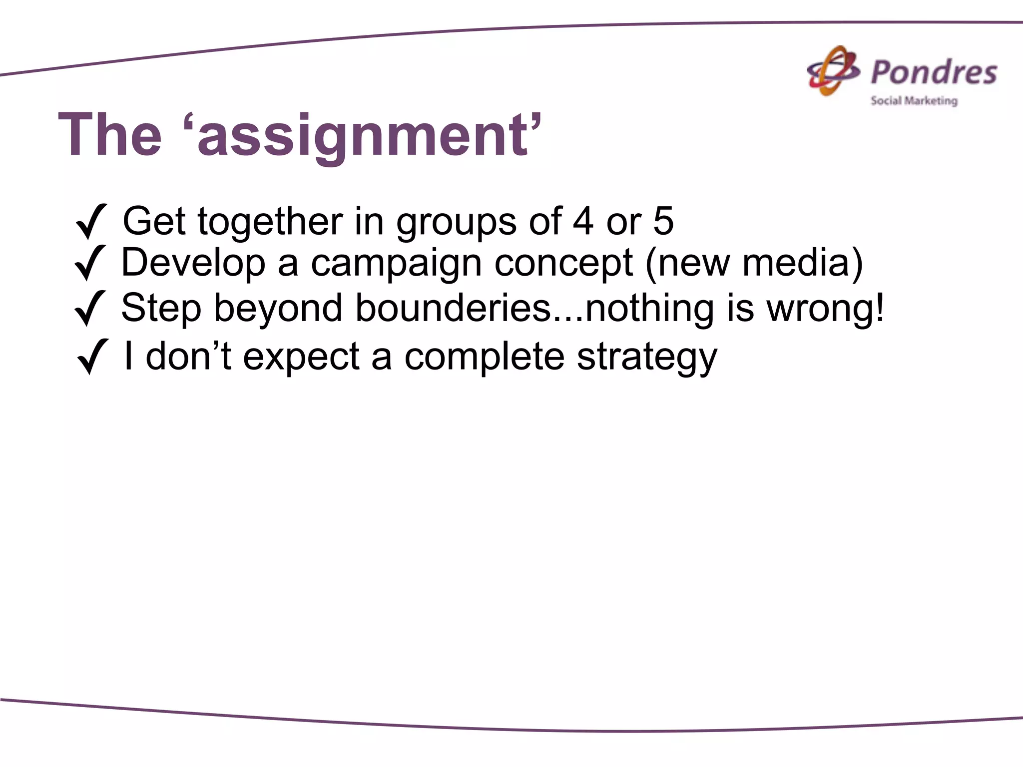 The ‘assignment’
✓ Get together in groups of 4 or 5
✓ Develop a campaign concept (new media)
✓ Step beyond bounderies...nothing is wrong!
✓ I don’t expect a complete strategy
 