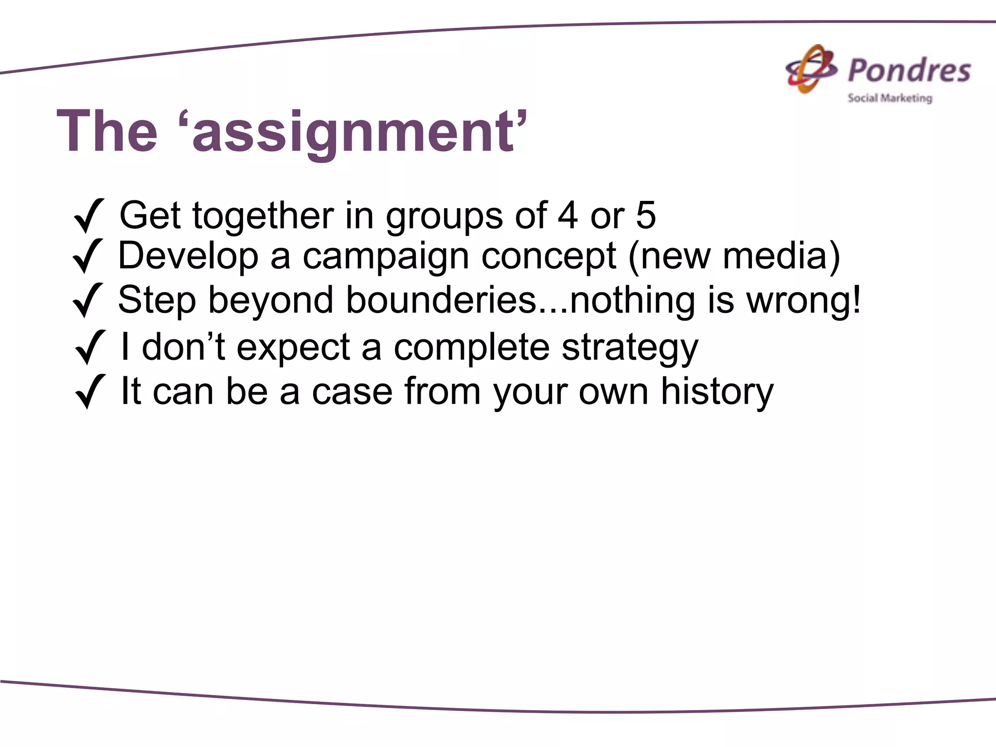 The ‘assignment’
✓ Get together in groups of 4 or 5
✓ Develop a campaign concept (new media)
✓ Step beyond bounderies...nothing is wrong!
✓ I don’t expect a complete strategy
✓ It can be a case from your own history
 