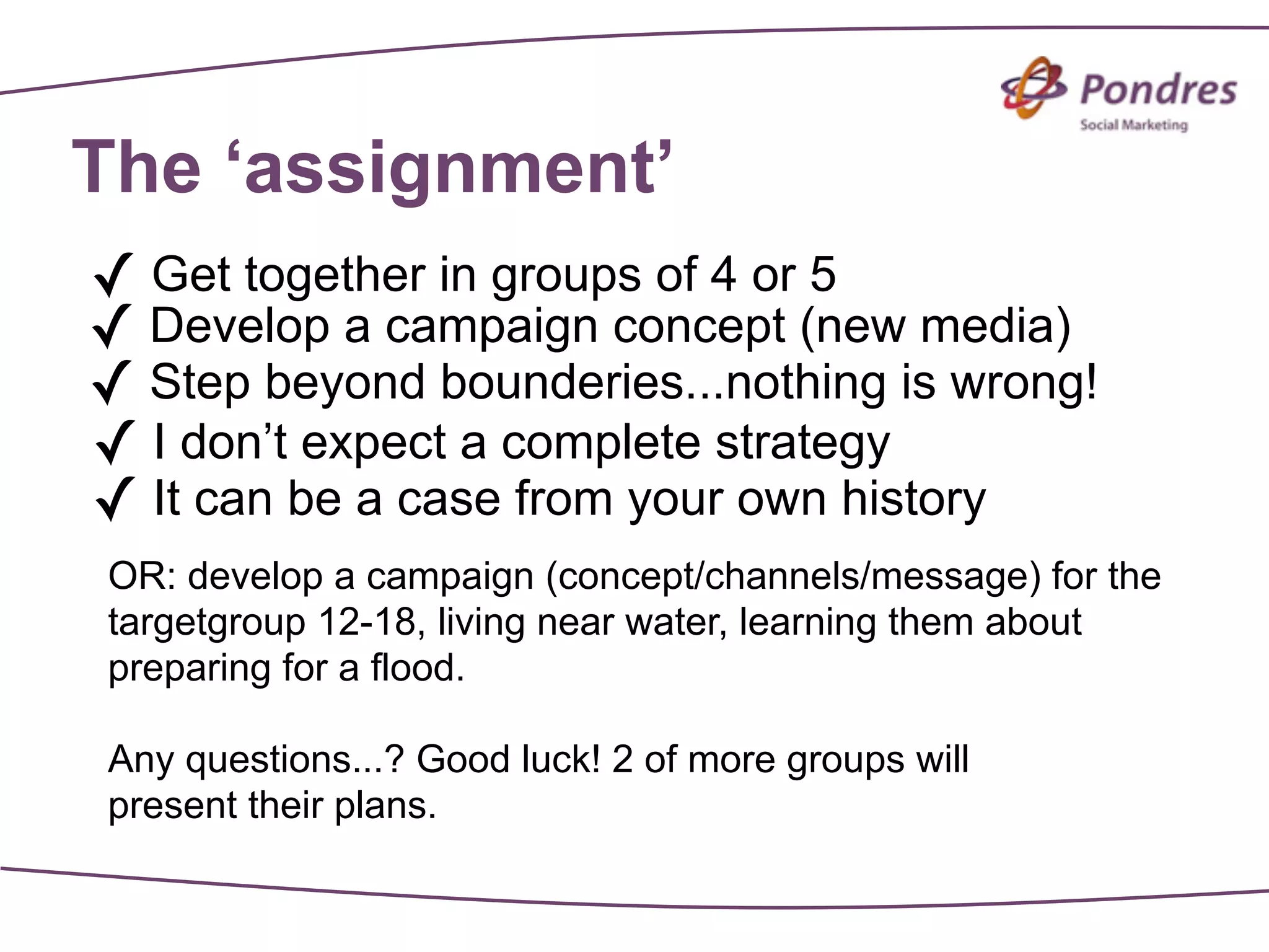 The ‘assignment’
✓ Get together in groups of 4 or 5
✓ Develop a campaign concept (new media)
✓ Step beyond bounderies...nothing is wrong!
✓ I don’t expect a complete strategy
✓ It can be a case from your own history
OR: develop a campaign (concept/channels/message) for the
targetgroup 12-18, living near water, learning them about
preparing for a flood.

Any questions...? Good luck! 2 of more groups will
present their plans.
 