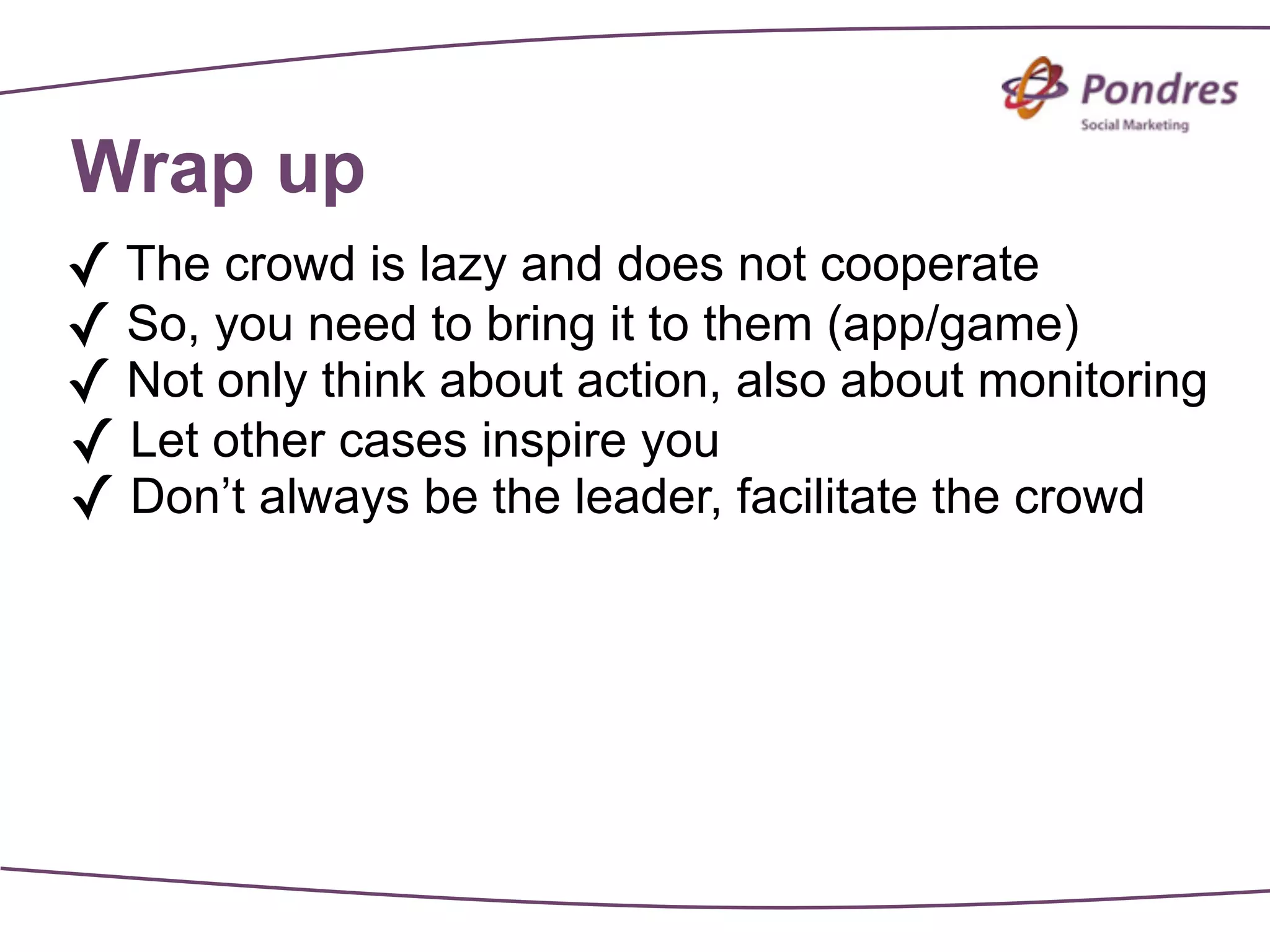 Wrap up
✓ The crowd is lazy and does not cooperate
✓ So, you need to bring it to them (app/game)
✓ Not only think about action, also about monitoring
✓ Let other cases inspire you
✓ Don’t always be the leader, facilitate the crowd
 