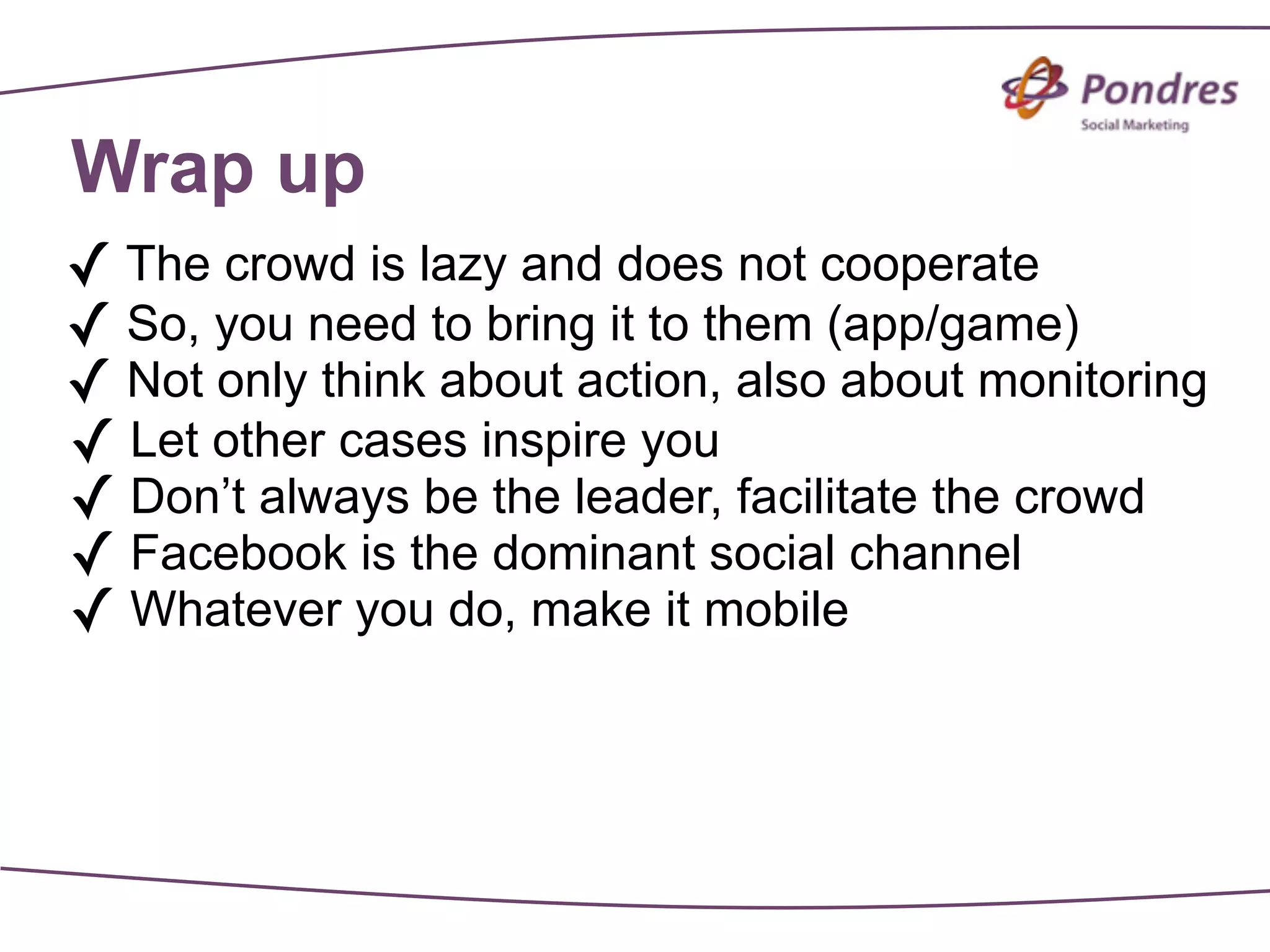 Wrap up
✓ The crowd is lazy and does not cooperate
✓ So, you need to bring it to them (app/game)
✓ Not only think about action, also about monitoring
✓ Let other cases inspire you
✓ Don’t always be the leader, facilitate the crowd
✓ Facebook is the dominant social channel
✓ Whatever you do, make it mobile
 