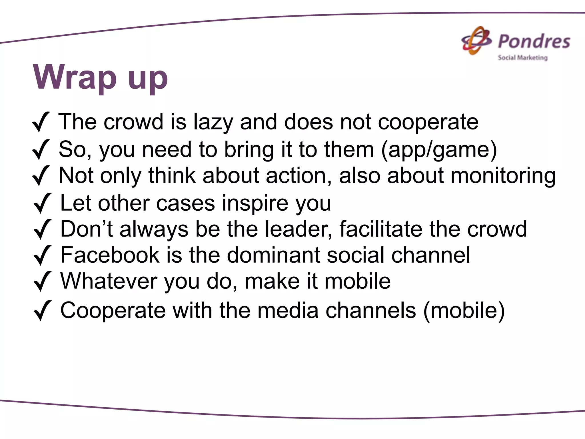 Wrap up
✓ The crowd is lazy and does not cooperate
✓ So, you need to bring it to them (app/game)
✓ Not only think about action, also about monitoring
✓ Let other cases inspire you
✓ Don’t always be the leader, facilitate the crowd
✓ Facebook is the dominant social channel
✓ Whatever you do, make it mobile
✓ Cooperate with the media channels (mobile)
 