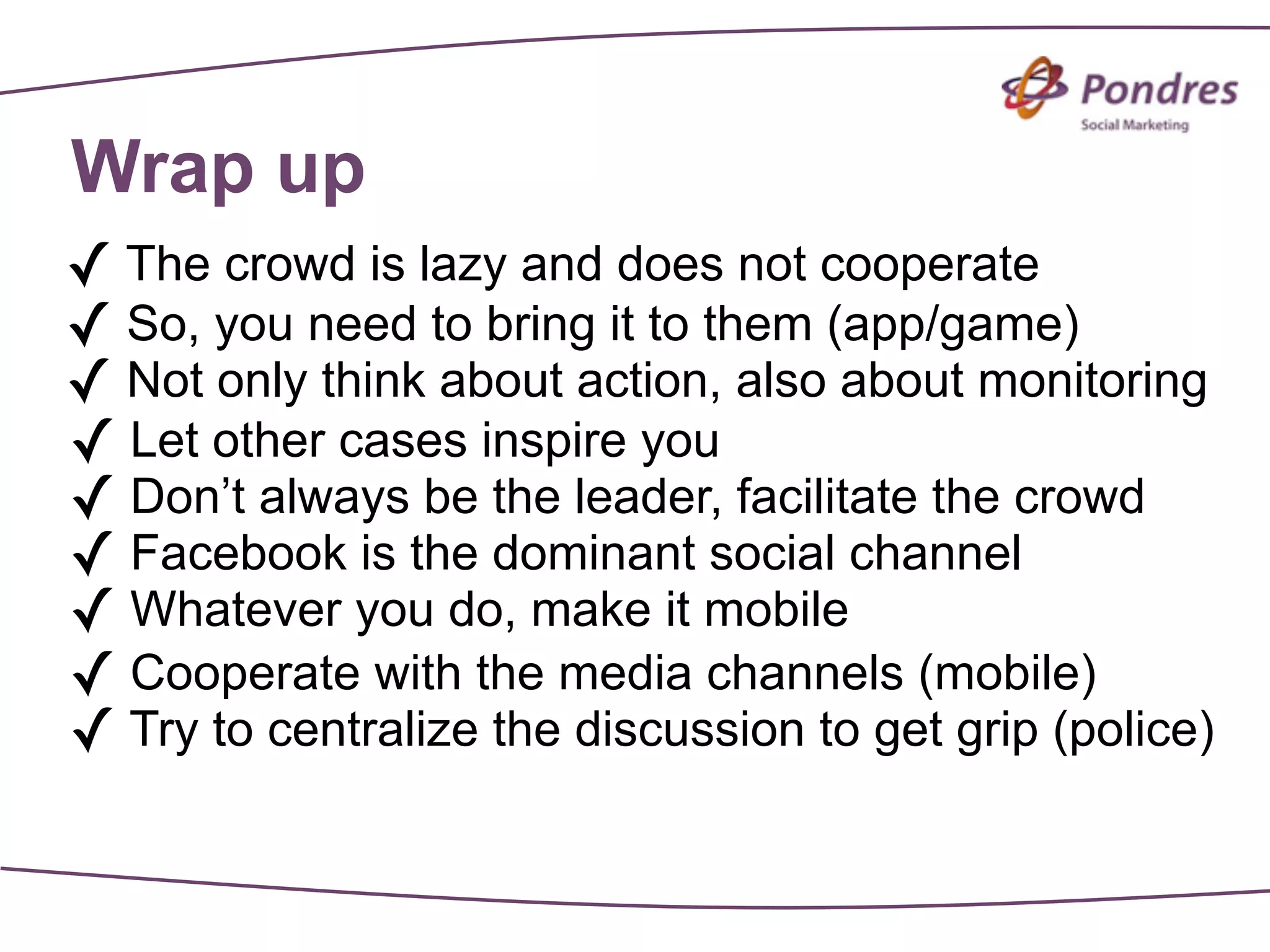 Wrap up
✓ The crowd is lazy and does not cooperate
✓ So, you need to bring it to them (app/game)
✓ Not only think about action, also about monitoring
✓ Let other cases inspire you
✓ Don’t always be the leader, facilitate the crowd
✓ Facebook is the dominant social channel
✓ Whatever you do, make it mobile
✓ Cooperate with the media channels (mobile)
✓ Try to centralize the discussion to get grip (police)
 