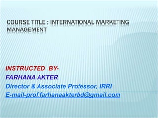 COURSE TITLE : INTERNATIONAL MARKETING
MANAGEMENT
INSTRUCTED BY-
FARHANA AKTER
Director & Associate Professor, IRRI
E-mail-prof.farhanaakterbd@gmail.com
 