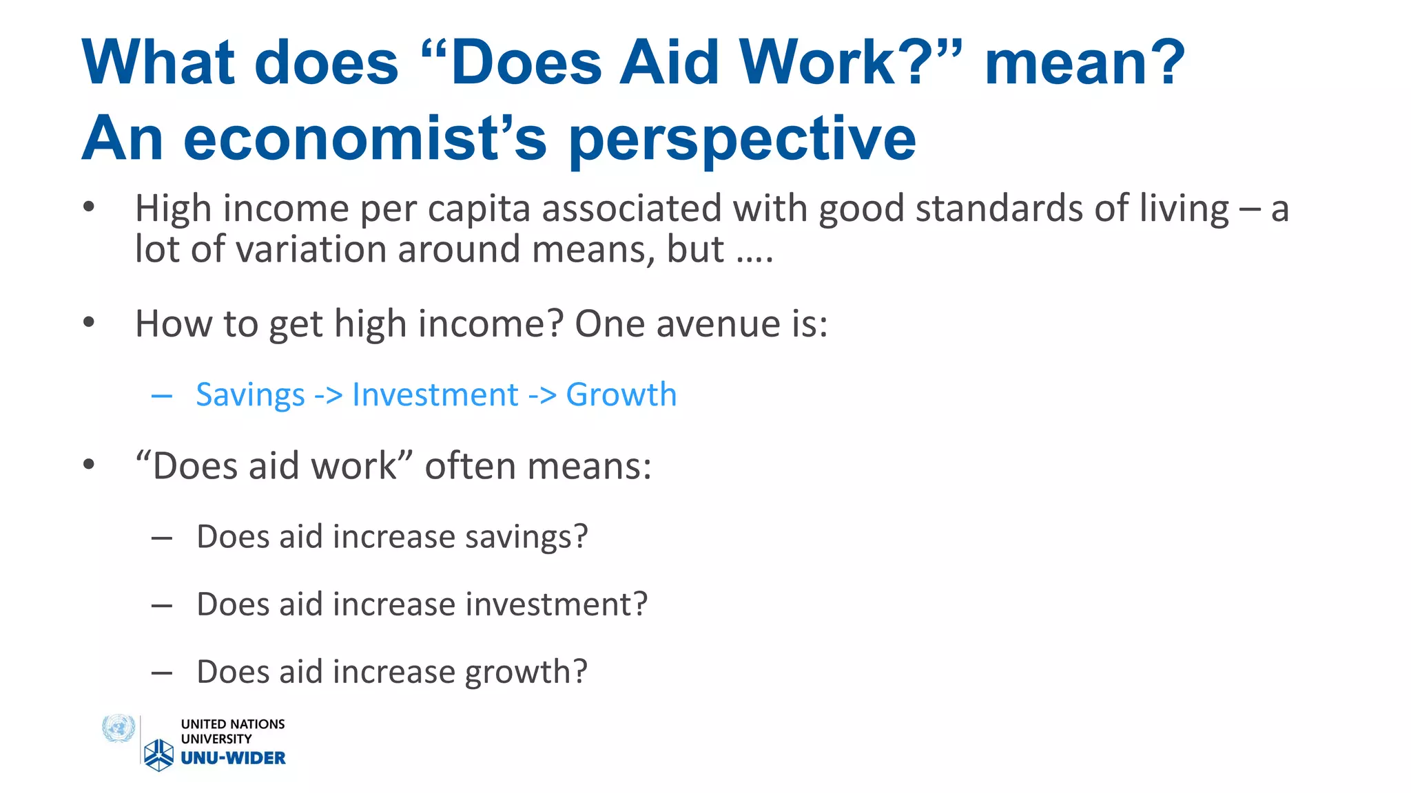 What does “Does Aid Work?” mean?
An economist’s perspective
• High income per capita associated with good standards of living – a
lot of variation around means, but ….
• How to get high income? One avenue is:
– Savings -> Investment -> Growth
• “Does aid work” often means:
– Does aid increase savings?
– Does aid increase investment?
– Does aid increase growth?
 