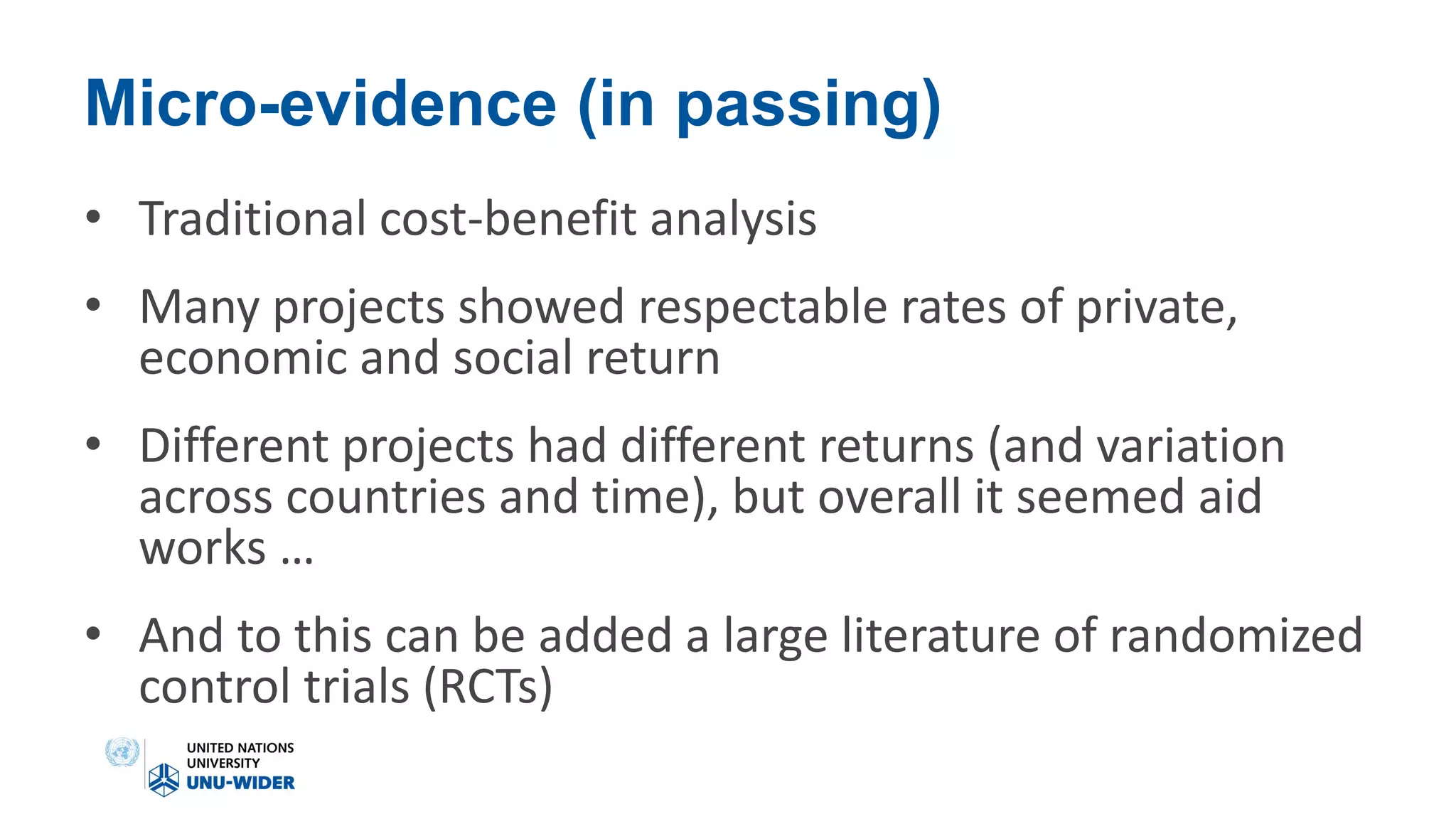 Micro-evidence (in passing)
• Traditional cost-benefit analysis
• Many projects showed respectable rates of private,
economic and social return
• Different projects had different returns (and variation
across countries and time), but overall it seemed aid
works …
• And to this can be added a large literature of randomized
control trials (RCTs)
 