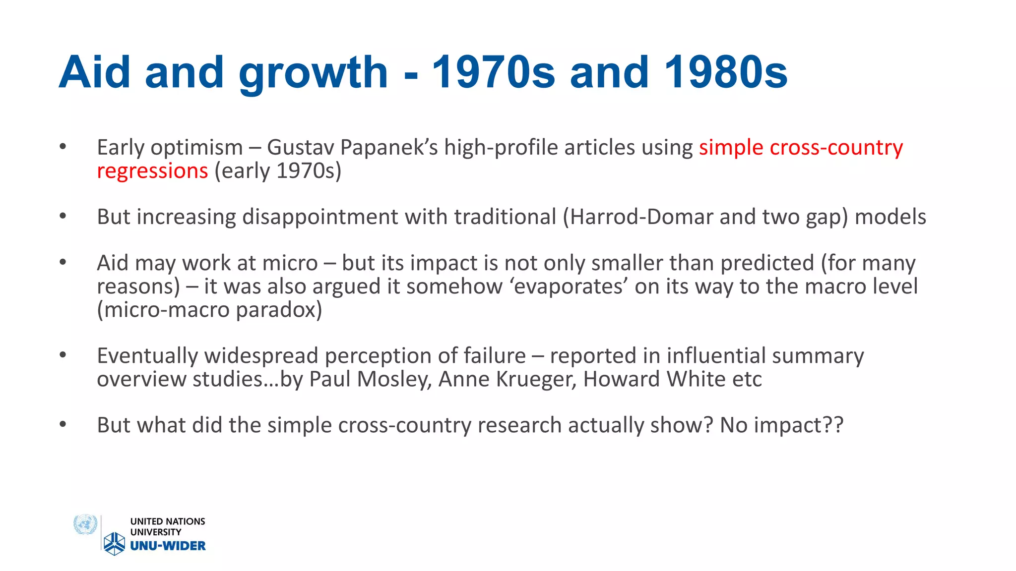 Aid and growth - 1970s and 1980s
• Early optimism – Gustav Papanek’s high-profile articles using simple cross-country
regressions (early 1970s)
• But increasing disappointment with traditional (Harrod-Domar and two gap) models
• Aid may work at micro – but its impact is not only smaller than predicted (for many
reasons) – it was also argued it somehow ‘evaporates’ on its way to the macro level
(micro-macro paradox)
• Eventually widespread perception of failure – reported in influential summary
overview studies…by Paul Mosley, Anne Krueger, Howard White etc
• But what did the simple cross-country research actually show? No impact??
 