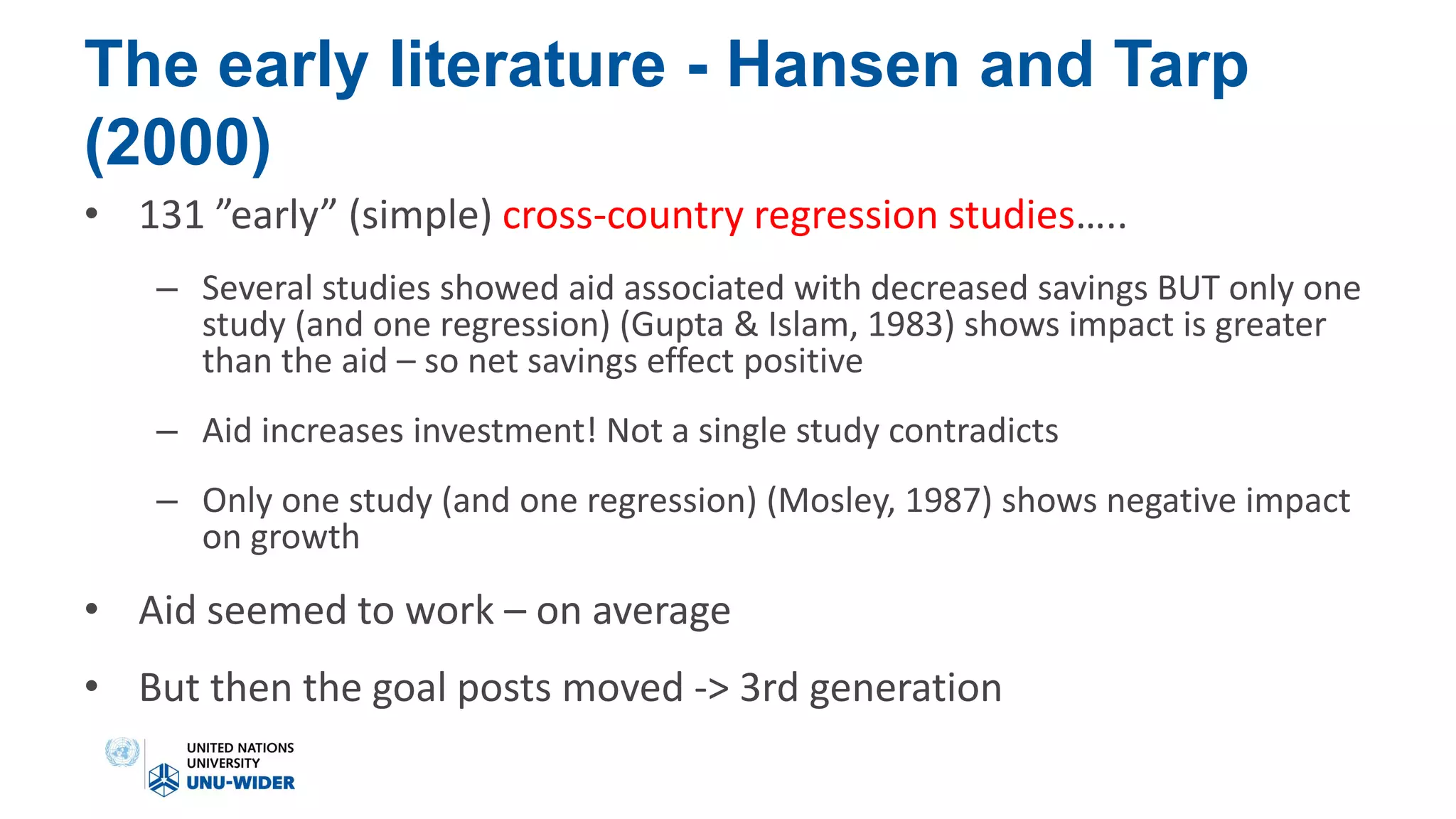The early literature - Hansen and Tarp
(2000)
• 131 ”early” (simple) cross-country regression studies…..
– Several studies showed aid associated with decreased savings BUT only one
study (and one regression) (Gupta & Islam, 1983) shows impact is greater
than the aid – so net savings effect positive
– Aid increases investment! Not a single study contradicts
– Only one study (and one regression) (Mosley, 1987) shows negative impact
on growth
• Aid seemed to work – on average
• But then the goal posts moved -> 3rd generation
 