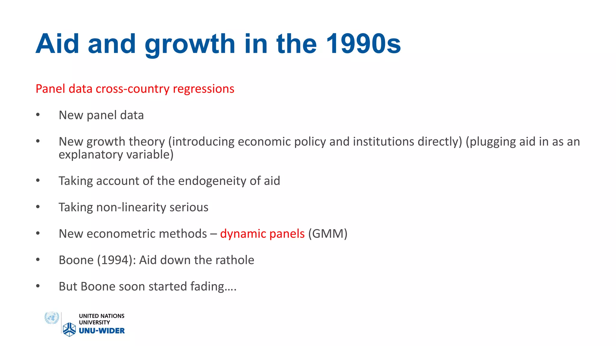 Aid and growth in the 1990s
Panel data cross-country regressions
• New panel data
• New growth theory (introducing economic policy and institutions directly) (plugging aid in as an
explanatory variable)
• Taking account of the endogeneity of aid
• Taking non-linearity serious
• New econometric methods – dynamic panels (GMM)
• Boone (1994): Aid down the rathole
• But Boone soon started fading….
 