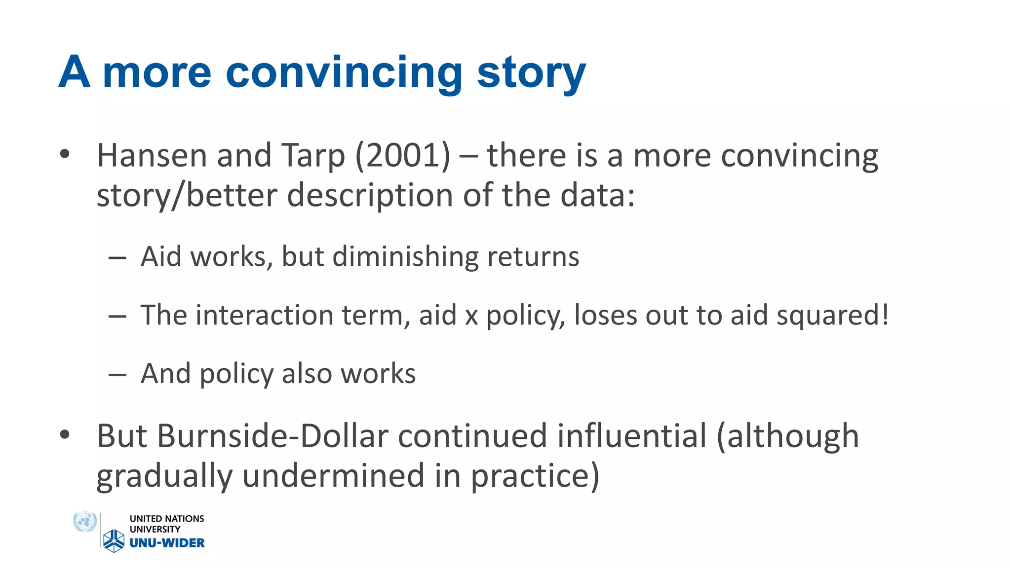 A more convincing story
• Hansen and Tarp (2001) – there is a more convincing
story/better description of the data:
– Aid works, but diminishing returns
– The interaction term, aid x policy, loses out to aid squared!
– And policy also works
• But Burnside-Dollar continued influential (although
gradually undermined in practice)
 