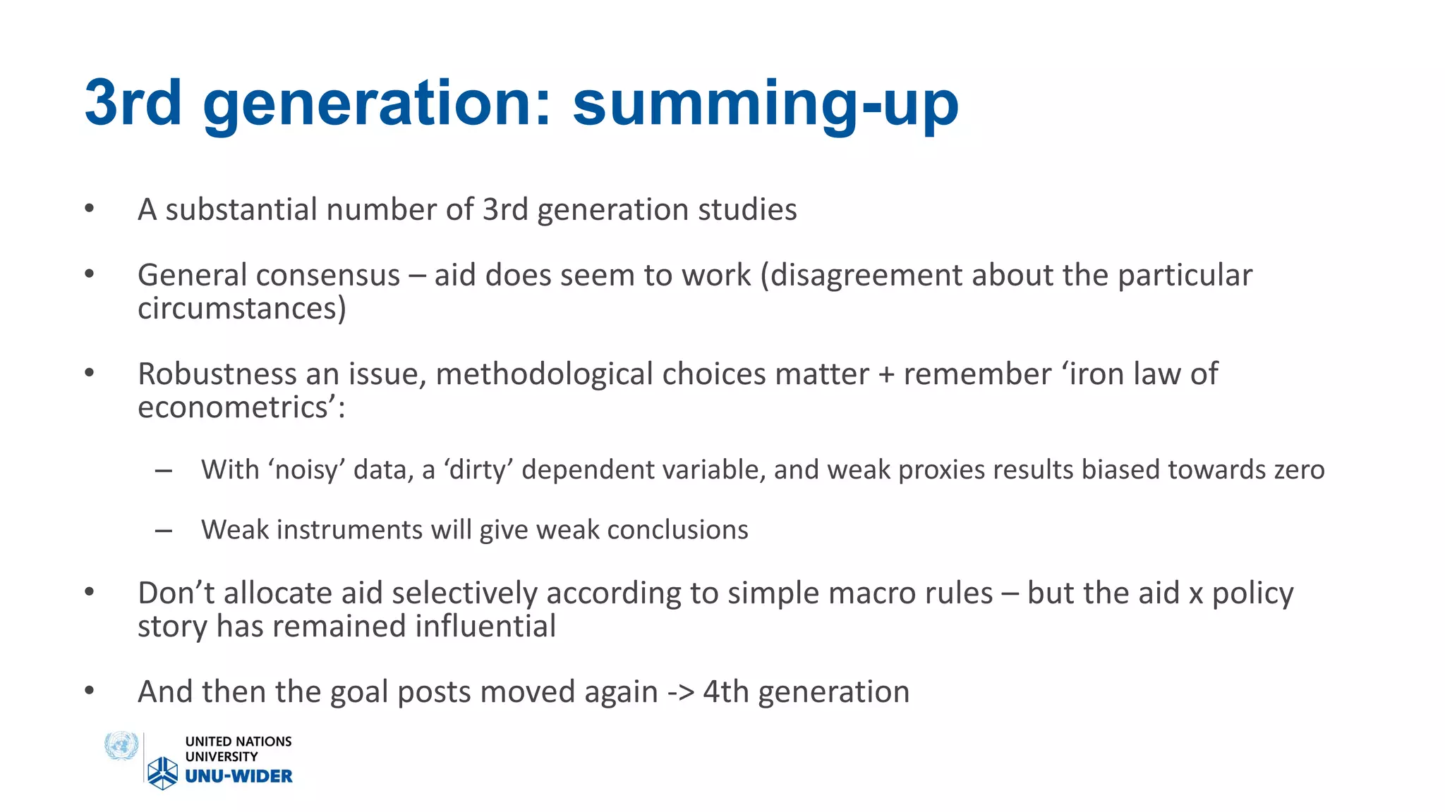 3rd generation: summing-up
• A substantial number of 3rd generation studies
• General consensus – aid does seem to work (disagreement about the particular
circumstances)
• Robustness an issue, methodological choices matter + remember ‘iron law of
econometrics’:
– With ‘noisy’ data, a ‘dirty’ dependent variable, and weak proxies results biased towards zero
– Weak instruments will give weak conclusions
• Don’t allocate aid selectively according to simple macro rules – but the aid x policy
story has remained influential
• And then the goal posts moved again -> 4th generation
 
