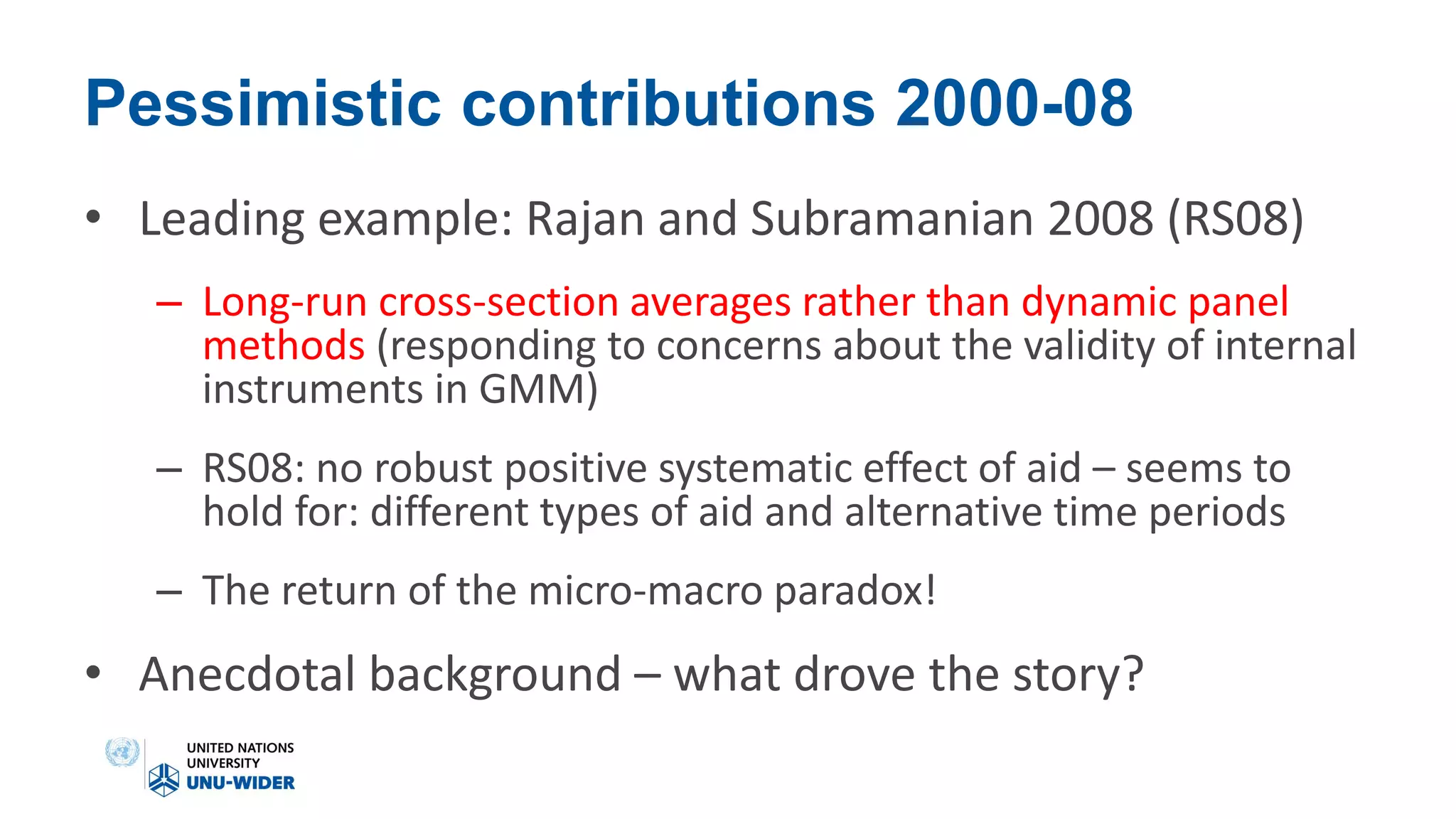 Pessimistic contributions 2000-08
• Leading example: Rajan and Subramanian 2008 (RS08)
– Long-run cross-section averages rather than dynamic panel
methods (responding to concerns about the validity of internal
instruments in GMM)
– RS08: no robust positive systematic effect of aid – seems to
hold for: different types of aid and alternative time periods
– The return of the micro-macro paradox!
• Anecdotal background – what drove the story?
 