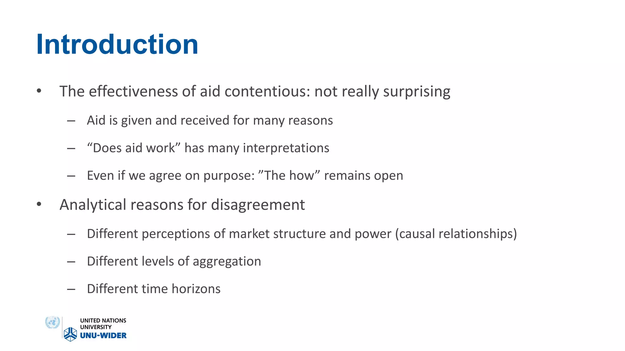 Introduction
• The effectiveness of aid contentious: not really surprising
– Aid is given and received for many reasons
– “Does aid work” has many interpretations
– Even if we agree on purpose: ”The how” remains open
• Analytical reasons for disagreement
– Different perceptions of market structure and power (causal relationships)
– Different levels of aggregation
– Different time horizons
 