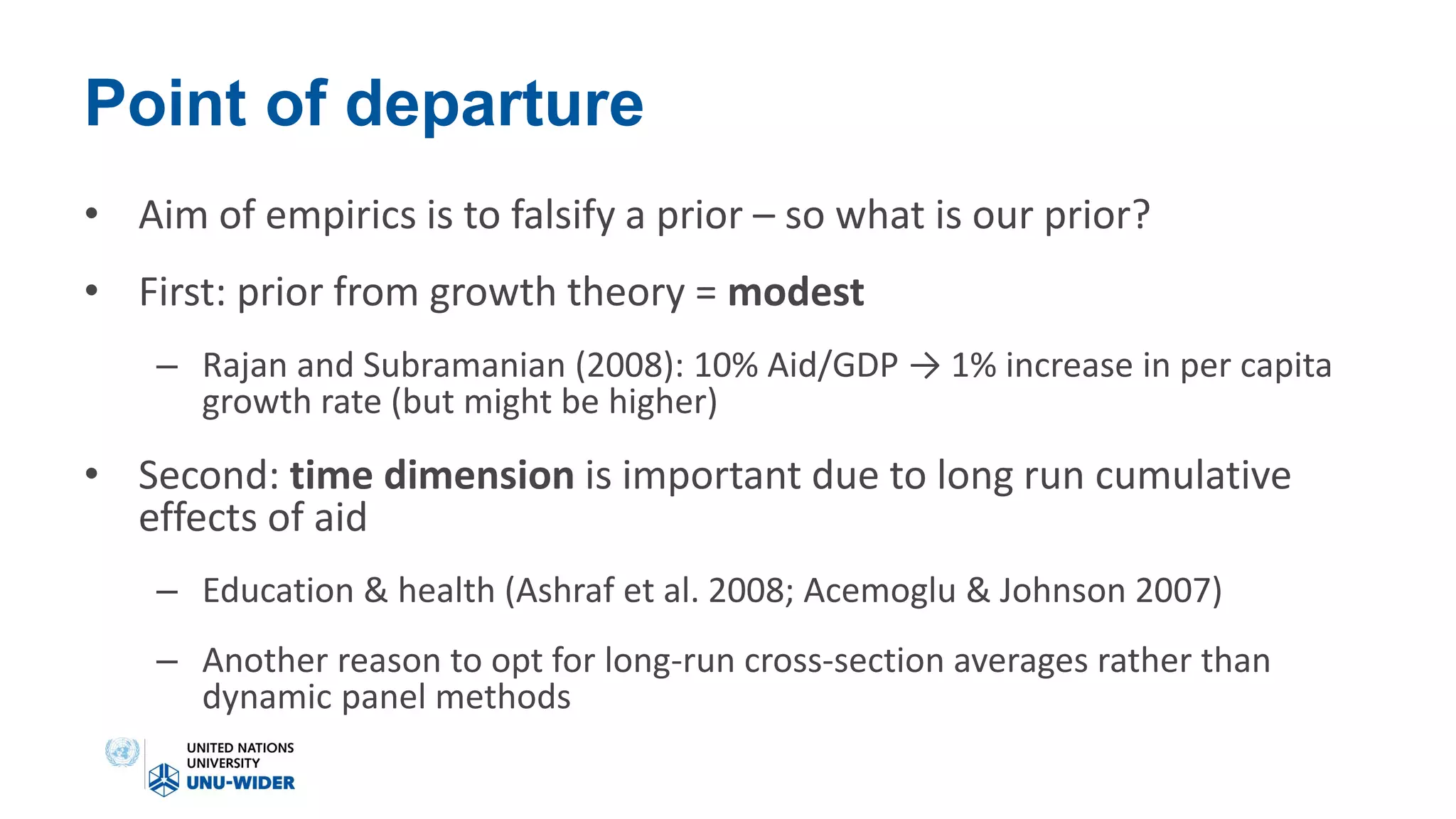 Point of departure
• Aim of empirics is to falsify a prior – so what is our prior?
• First: prior from growth theory = modest
– Rajan and Subramanian (2008): 10% Aid/GDP → 1% increase in per capita
growth rate (but might be higher)
• Second: time dimension is important due to long run cumulative
effects of aid
– Education & health (Ashraf et al. 2008; Acemoglu & Johnson 2007)
– Another reason to opt for long-run cross-section averages rather than
dynamic panel methods
 