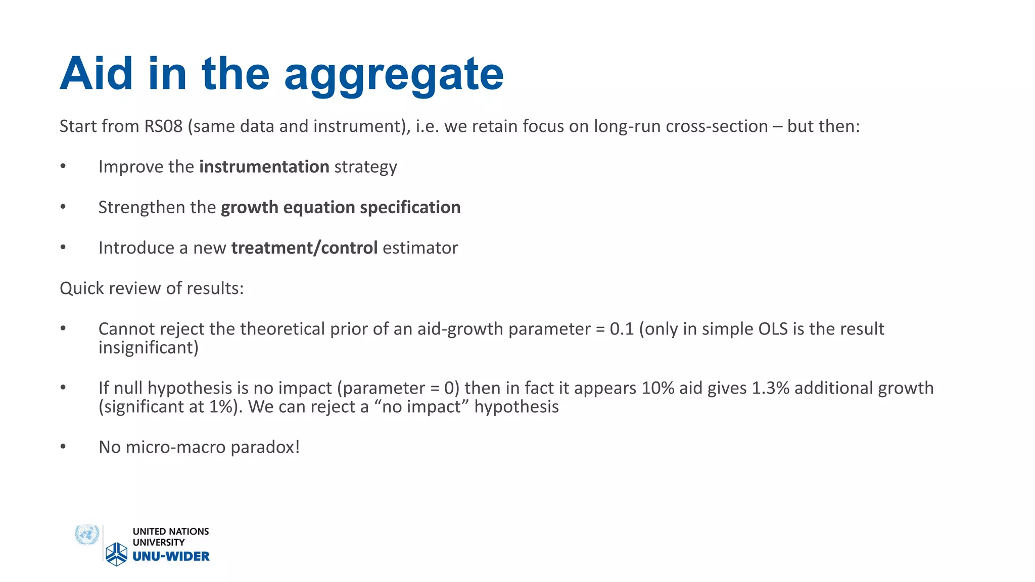 Aid in the aggregate
Start from RS08 (same data and instrument), i.e. we retain focus on long-run cross-section – but then:
• Improve the instrumentation strategy
• Strengthen the growth equation specification
• Introduce a new treatment/control estimator
Quick review of results:
• Cannot reject the theoretical prior of an aid-growth parameter = 0.1 (only in simple OLS is the result
insignificant)
• If null hypothesis is no impact (parameter = 0) then in fact it appears 10% aid gives 1.3% additional growth
(significant at 1%). We can reject a “no impact” hypothesis
• No micro-macro paradox!
 