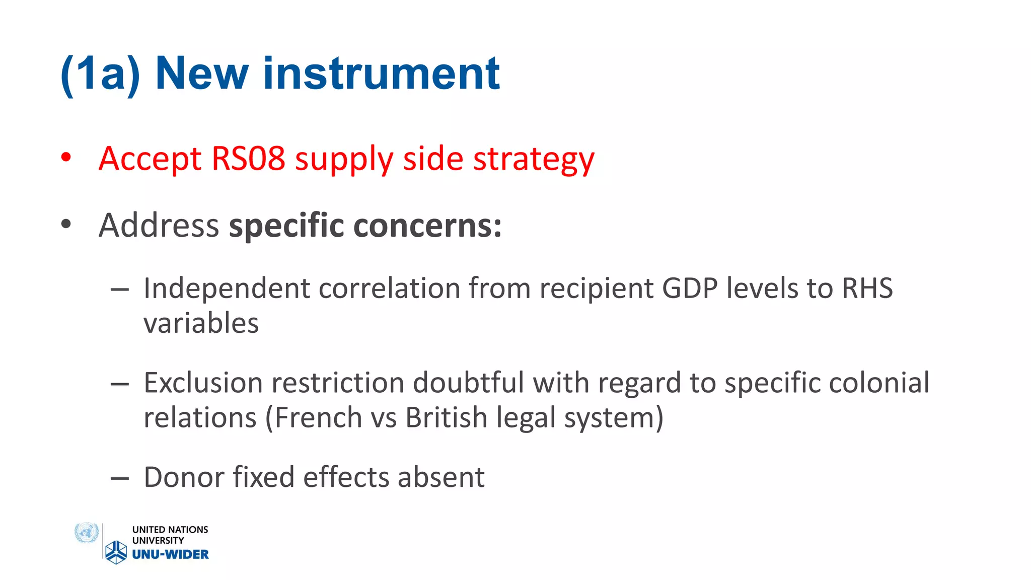 (1a) New instrument
• Accept RS08 supply side strategy
• Address specific concerns:
– Independent correlation from recipient GDP levels to RHS
variables
– Exclusion restriction doubtful with regard to specific colonial
relations (French vs British legal system)
– Donor fixed effects absent
 