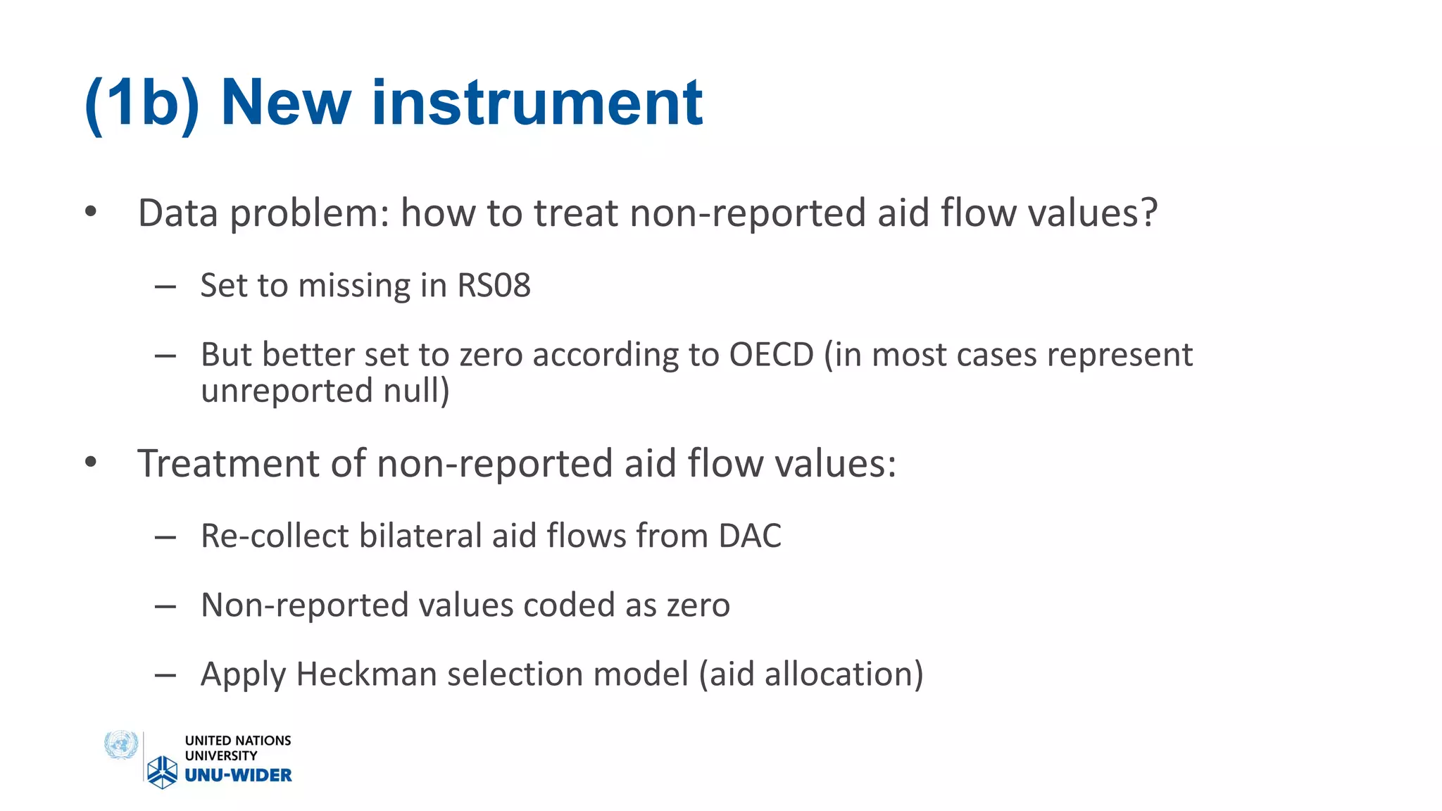 (1b) New instrument
• Data problem: how to treat non-reported aid flow values?
– Set to missing in RS08
– But better set to zero according to OECD (in most cases represent
unreported null)
• Treatment of non-reported aid flow values:
– Re-collect bilateral aid flows from DAC
– Non-reported values coded as zero
– Apply Heckman selection model (aid allocation)
 