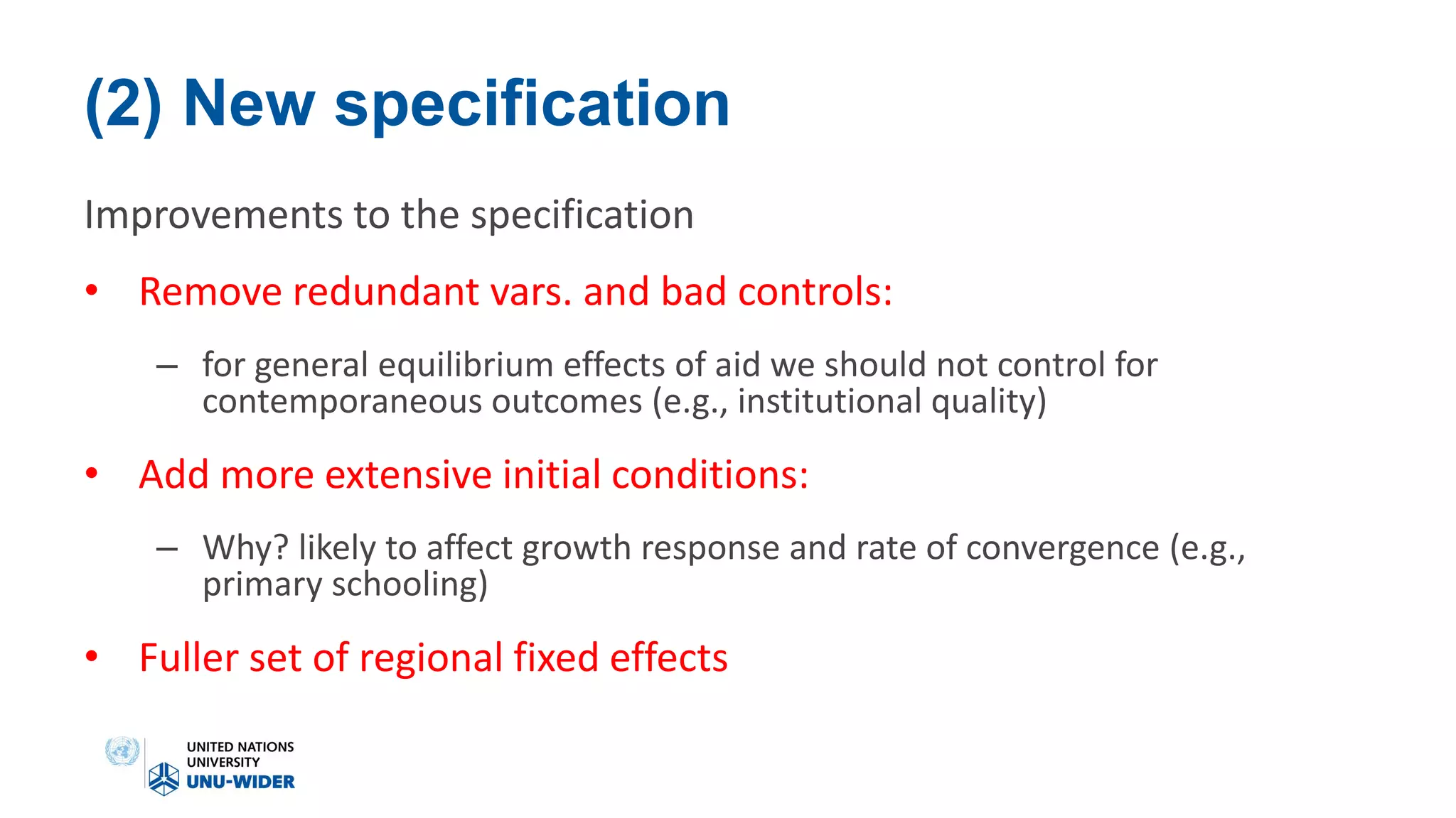 (2) New specification
Improvements to the specification
• Remove redundant vars. and bad controls:
– for general equilibrium effects of aid we should not control for
contemporaneous outcomes (e.g., institutional quality)
• Add more extensive initial conditions:
– Why? likely to affect growth response and rate of convergence (e.g.,
primary schooling)
• Fuller set of regional fixed effects
 