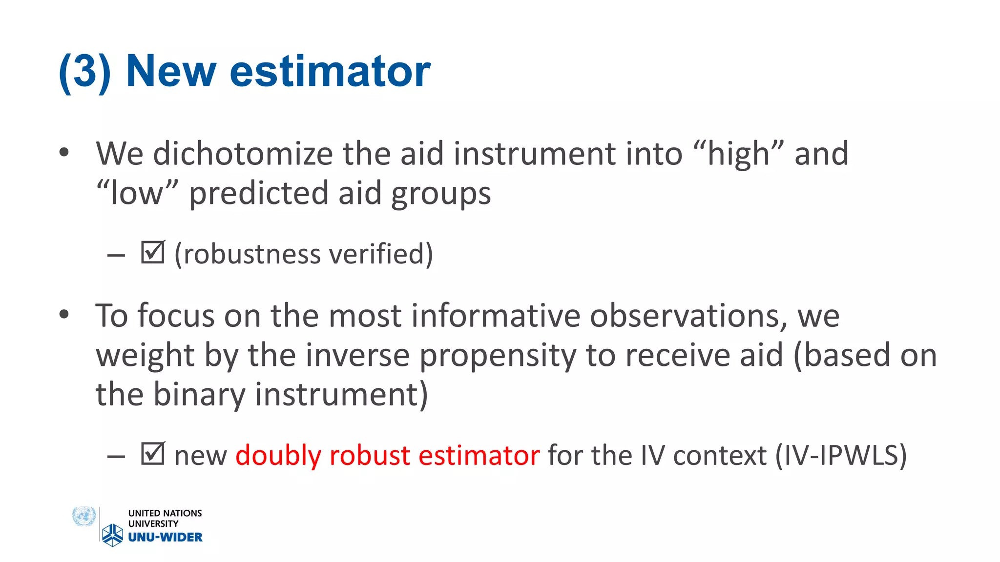 (3) New estimator
• We dichotomize the aid instrument into “high” and
“low” predicted aid groups
–  (robustness verified)
• To focus on the most informative observations, we
weight by the inverse propensity to receive aid (based on
the binary instrument)
–  new doubly robust estimator for the IV context (IV-IPWLS)
 