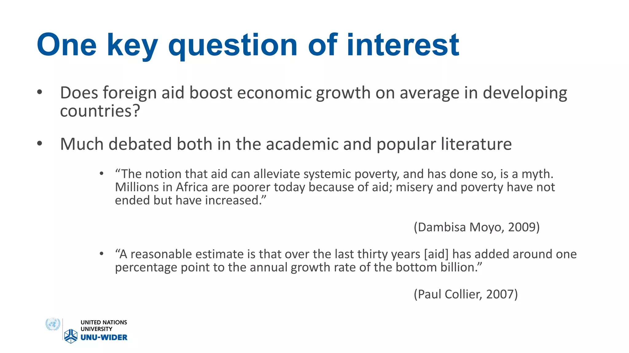 One key question of interest
• Does foreign aid boost economic growth on average in developing
countries?
• Much debated both in the academic and popular literature
• “The notion that aid can alleviate systemic poverty, and has done so, is a myth.
Millions in Africa are poorer today because of aid; misery and poverty have not
ended but have increased.”
(Dambisa Moyo, 2009)
• “A reasonable estimate is that over the last thirty years [aid] has added around one
percentage point to the annual growth rate of the bottom billion.”
(Paul Collier, 2007)
 
