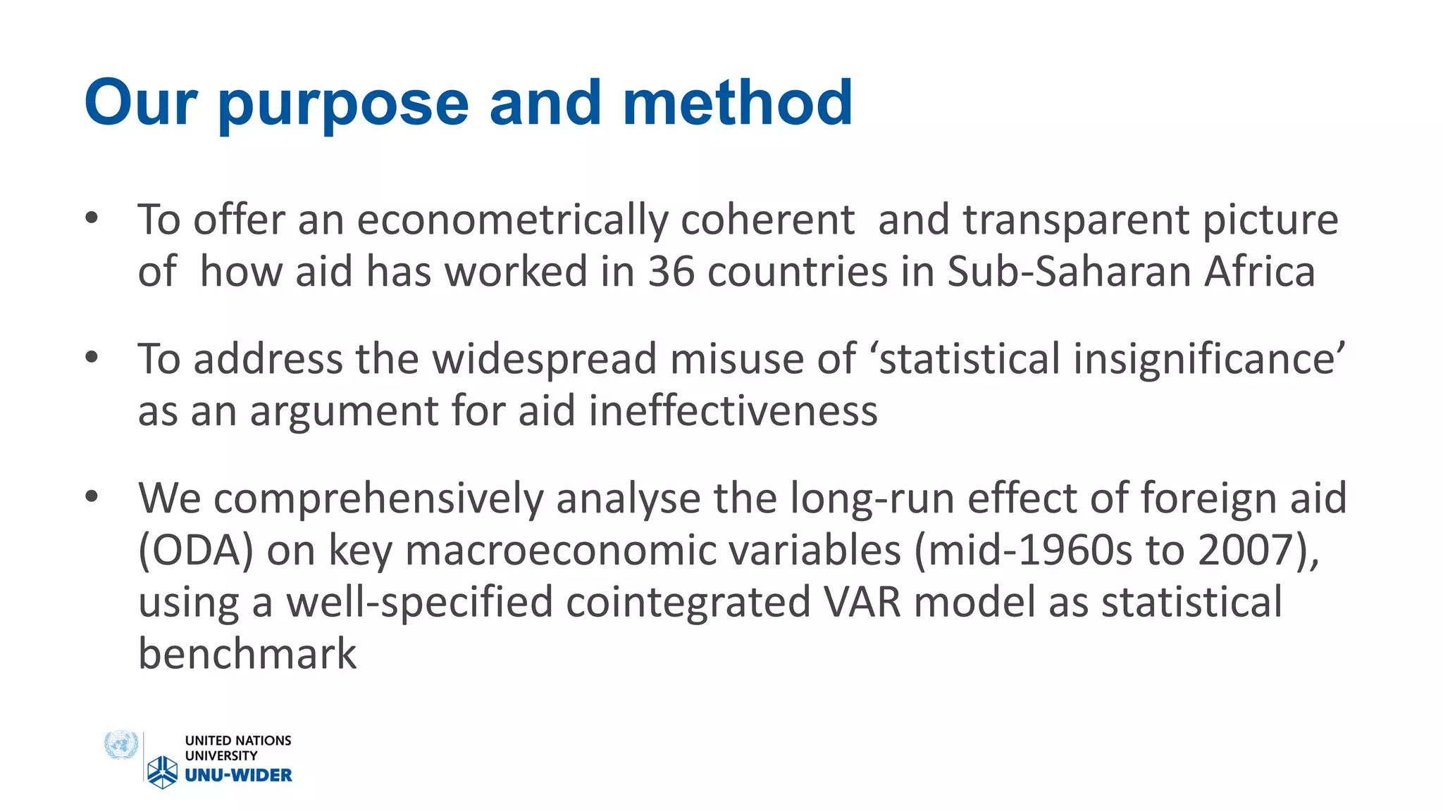 Our purpose and method
• To offer an econometrically coherent and transparent picture
of how aid has worked in 36 countries in Sub-Saharan Africa
• To address the widespread misuse of ‘statistical insignificance’
as an argument for aid ineffectiveness
• We comprehensively analyse the long-run effect of foreign aid
(ODA) on key macroeconomic variables (mid-1960s to 2007),
using a well-specified cointegrated VAR model as statistical
benchmark
 