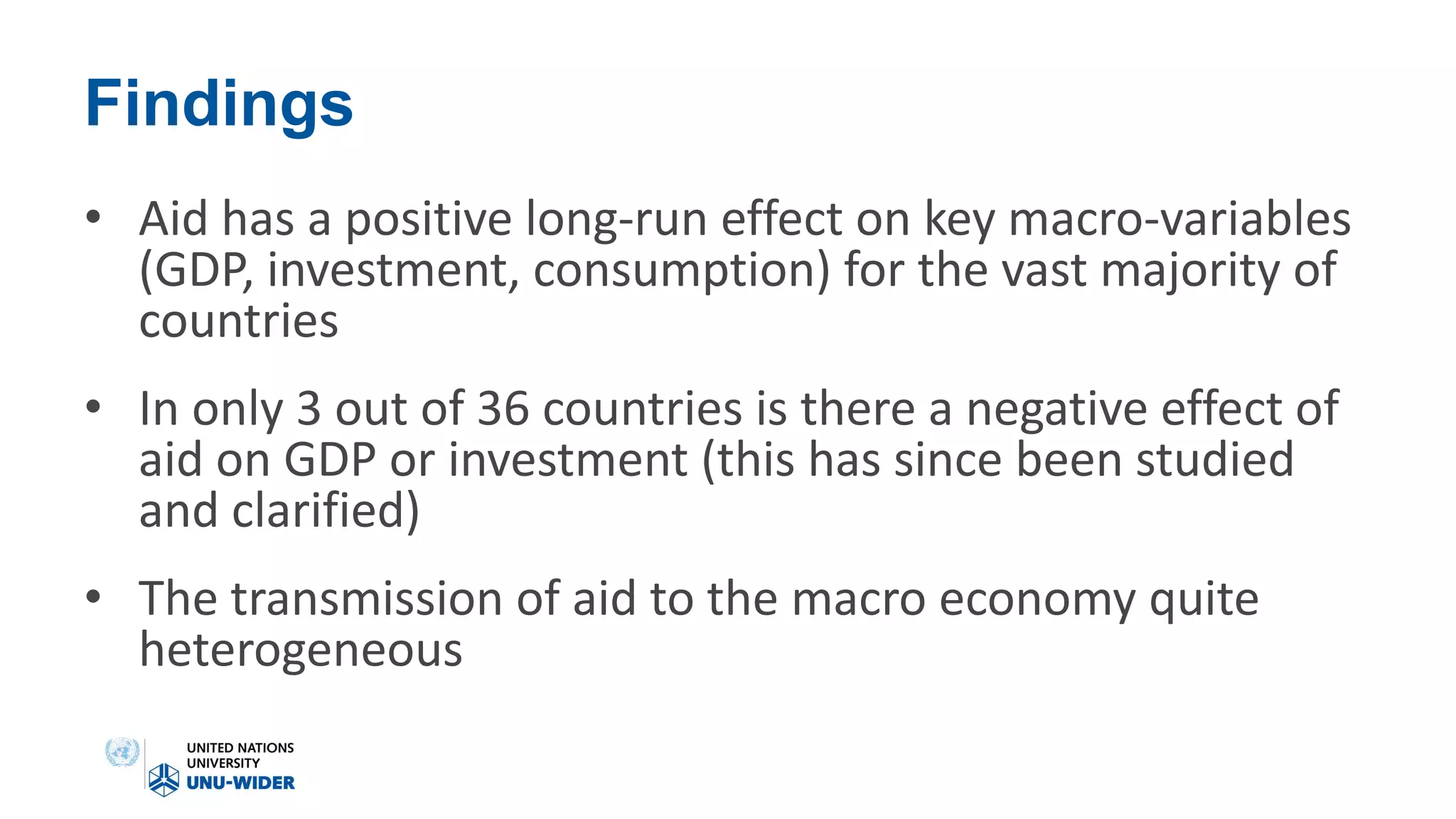 Findings
• Aid has a positive long-run effect on key macro-variables
(GDP, investment, consumption) for the vast majority of
countries
• In only 3 out of 36 countries is there a negative effect of
aid on GDP or investment (this has since been studied
and clarified)
• The transmission of aid to the macro economy quite
heterogeneous
 