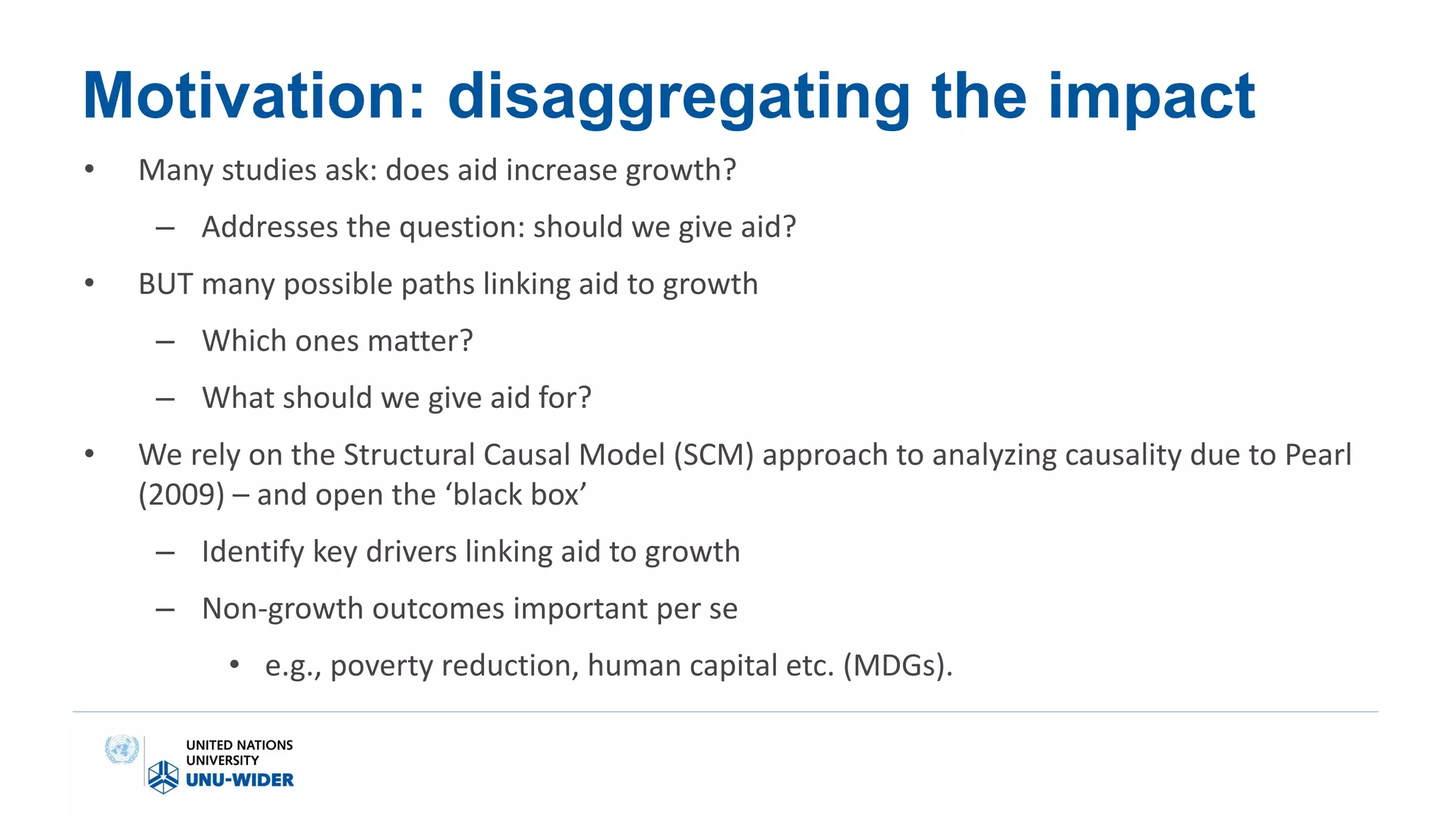Motivation: disaggregating the impact
• Many studies ask: does aid increase growth?
– Addresses the question: should we give aid?
• BUT many possible paths linking aid to growth
– Which ones matter?
– What should we give aid for?
• We rely on the Structural Causal Model (SCM) approach to analyzing causality due to Pearl
(2009) – and open the ‘black box’
– Identify key drivers linking aid to growth
– Non-growth outcomes important per se
• e.g., poverty reduction, human capital etc. (MDGs).
 