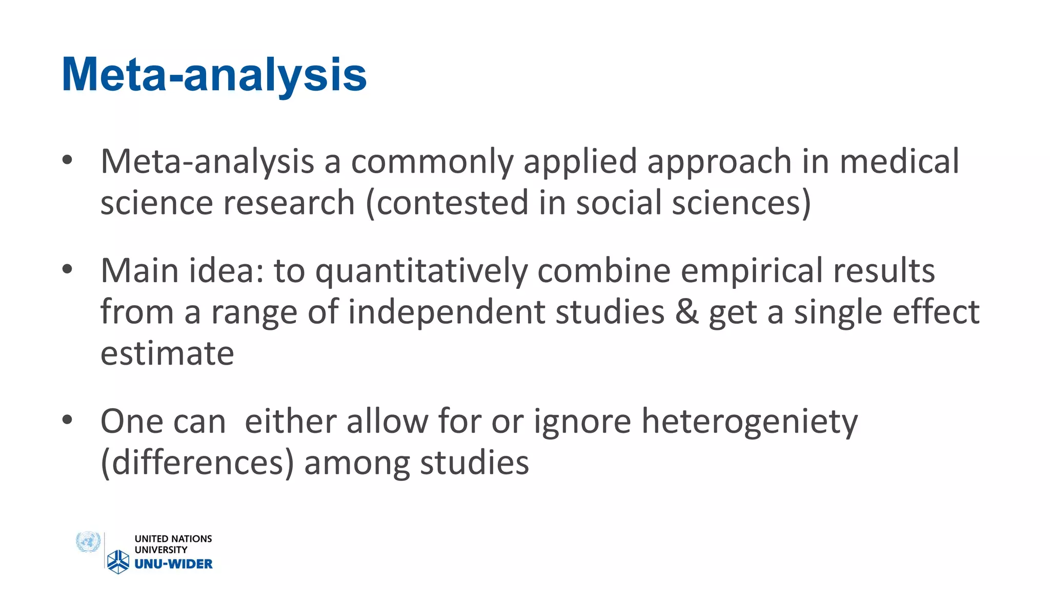 Meta-analysis
• Meta-analysis a commonly applied approach in medical
science research (contested in social sciences)
• Main idea: to quantitatively combine empirical results
from a range of independent studies & get a single effect
estimate
• One can either allow for or ignore heterogeniety
(differences) among studies
 