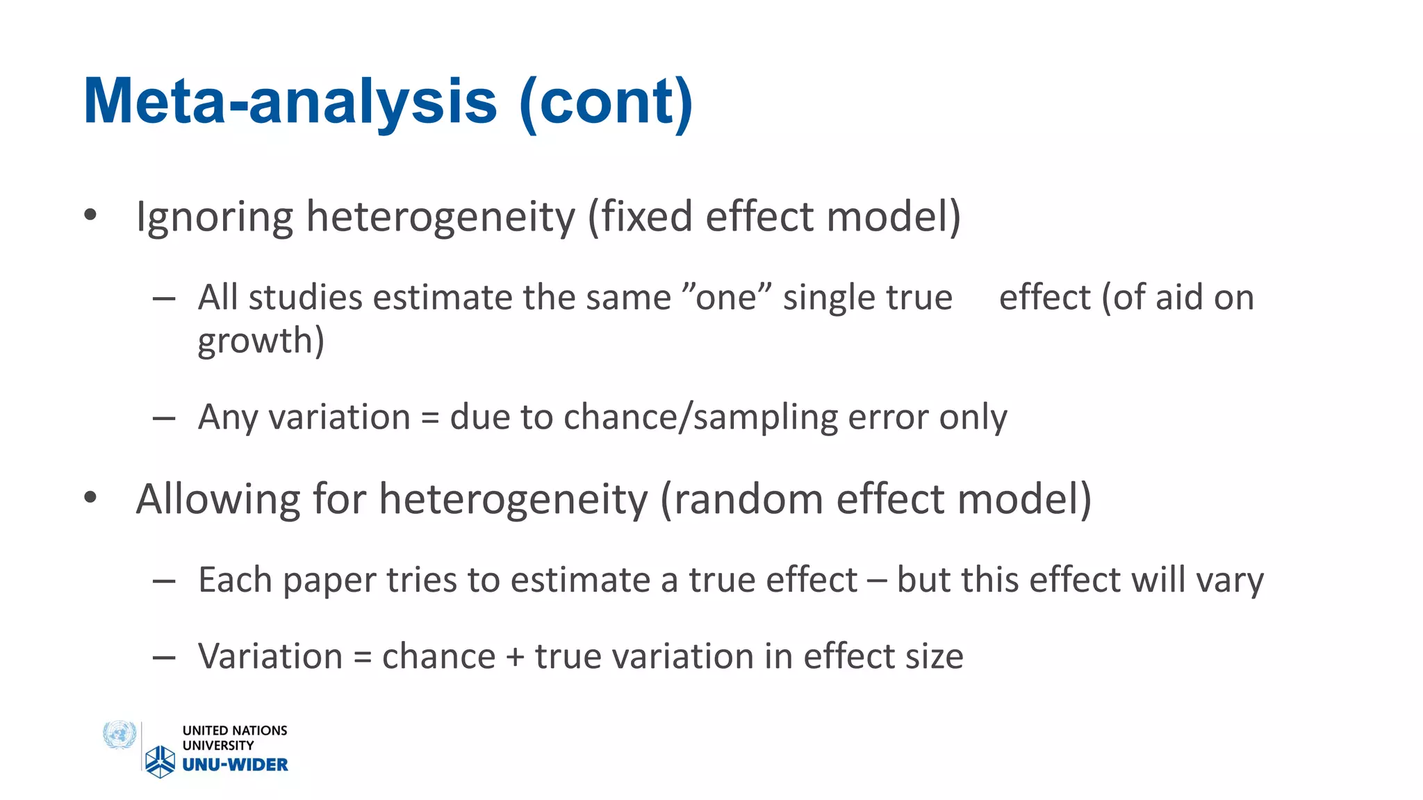 Meta-analysis (cont)
• Ignoring heterogeneity (fixed effect model)
– All studies estimate the same ”one” single true effect (of aid on
growth)
– Any variation = due to chance/sampling error only
• Allowing for heterogeneity (random effect model)
– Each paper tries to estimate a true effect – but this effect will vary
– Variation = chance + true variation in effect size
 