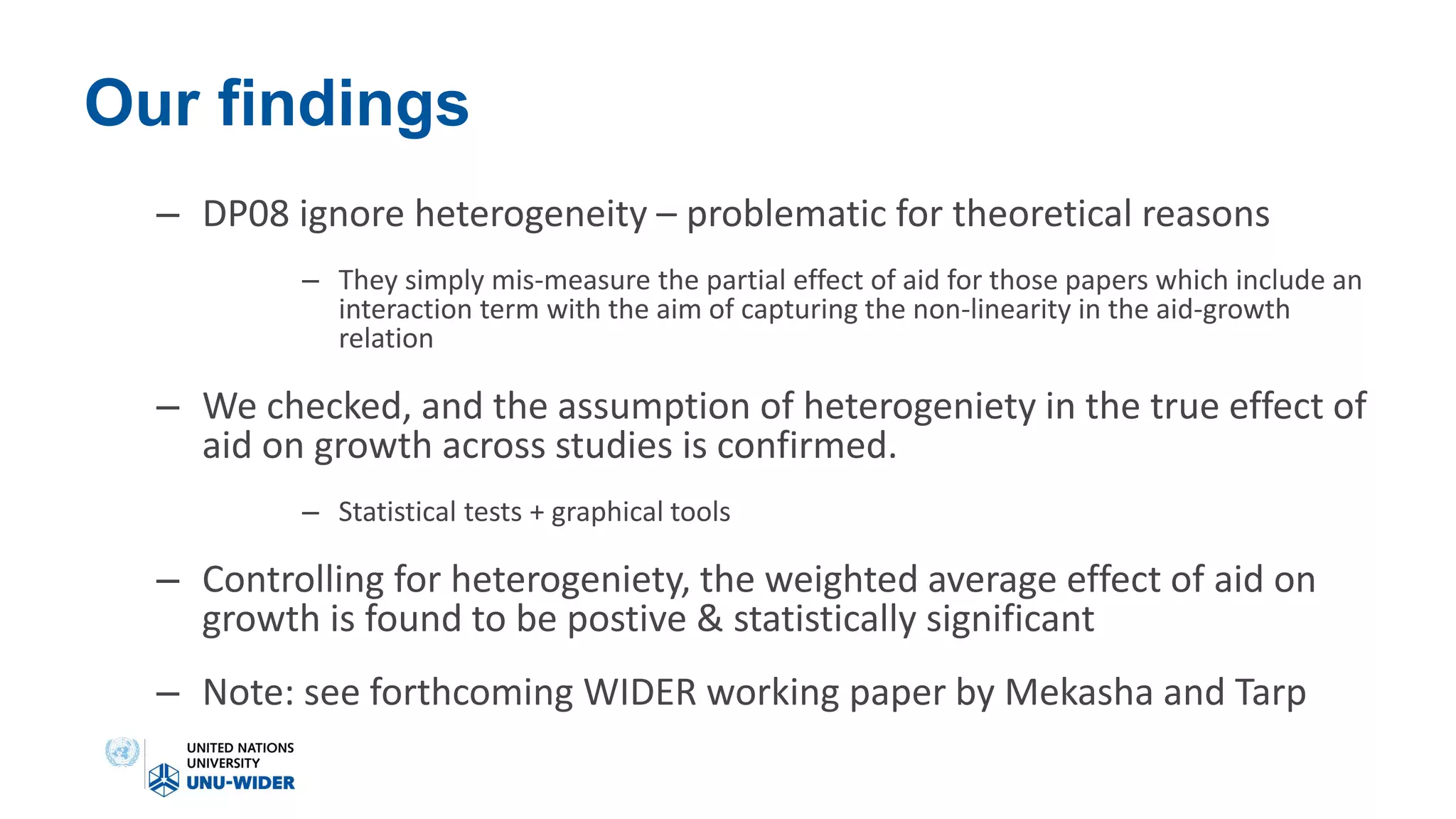 Our findings
– DP08 ignore heterogeneity – problematic for theoretical reasons
– They simply mis-measure the partial effect of aid for those papers which include an
interaction term with the aim of capturing the non-linearity in the aid-growth
relation
– We checked, and the assumption of heterogeniety in the true effect of
aid on growth across studies is confirmed.
– Statistical tests + graphical tools
– Controlling for heterogeniety, the weighted average effect of aid on
growth is found to be postive & statistically significant
– Note: see forthcoming WIDER working paper by Mekasha and Tarp
 