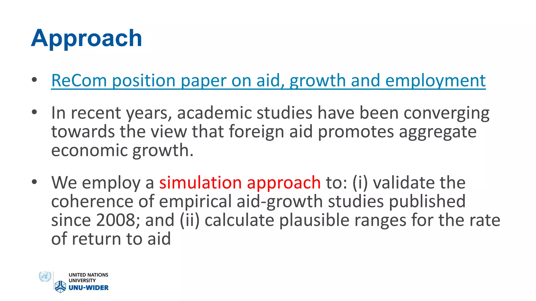 Approach
• ReCom position paper on aid, growth and employment
• In recent years, academic studies have been converging
towards the view that foreign aid promotes aggregate
economic growth.
• We employ a simulation approach to: (i) validate the
coherence of empirical aid-growth studies published
since 2008; and (ii) calculate plausible ranges for the rate
of return to aid
 
