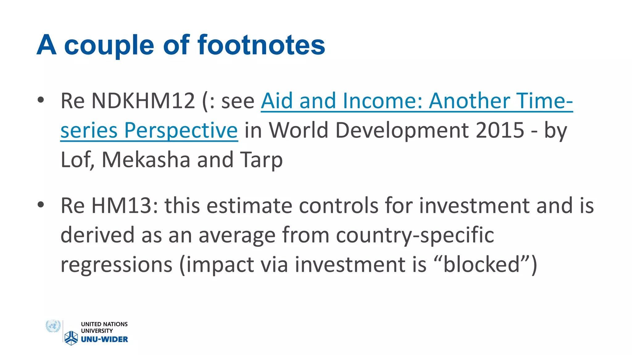 A couple of footnotes
• Re NDKHM12 (: see Aid and Income: Another Time-
series Perspective in World Development 2015 - by
Lof, Mekasha and Tarp
• Re HM13: this estimate controls for investment and is
derived as an average from country-specific
regressions (impact via investment is “blocked”)
 