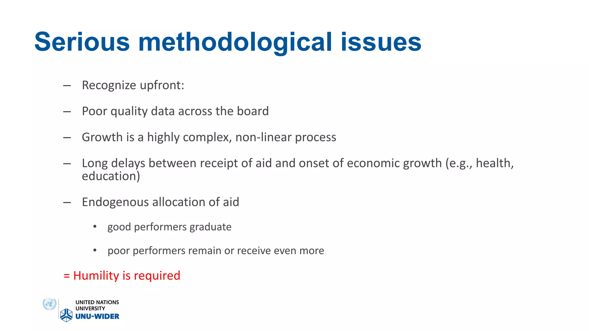 Serious methodological issues
– Recognize upfront:
– Poor quality data across the board
– Growth is a highly complex, non-linear process
– Long delays between receipt of aid and onset of economic growth (e.g., health,
education)
– Endogenous allocation of aid
• good performers graduate
• poor performers remain or receive even more
= Humility is required
 