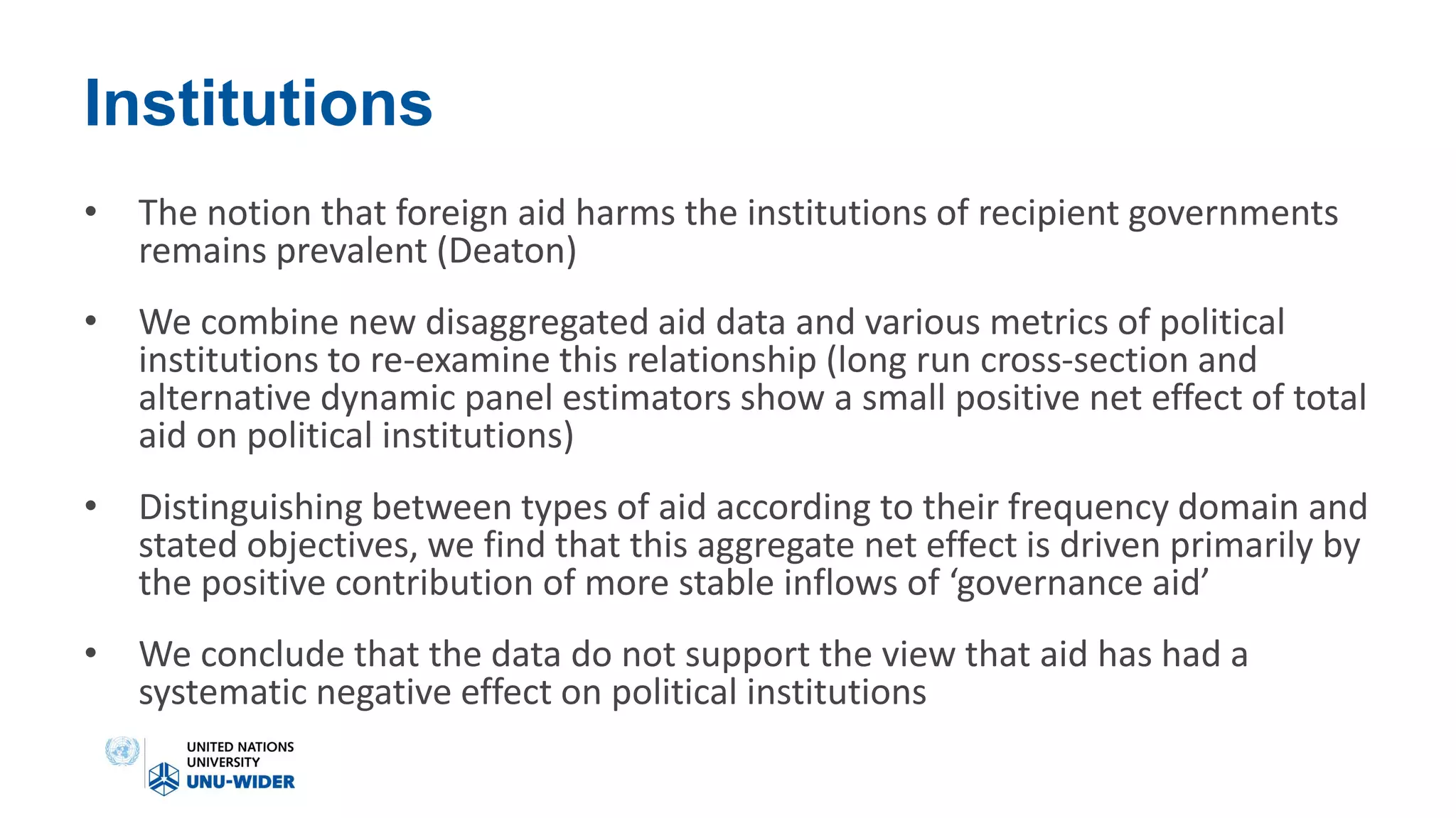 Institutions
• The notion that foreign aid harms the institutions of recipient governments
remains prevalent (Deaton)
• We combine new disaggregated aid data and various metrics of political
institutions to re-examine this relationship (long run cross-section and
alternative dynamic panel estimators show a small positive net effect of total
aid on political institutions)
• Distinguishing between types of aid according to their frequency domain and
stated objectives, we find that this aggregate net effect is driven primarily by
the positive contribution of more stable inflows of ‘governance aid’
• We conclude that the data do not support the view that aid has had a
systematic negative effect on political institutions
 