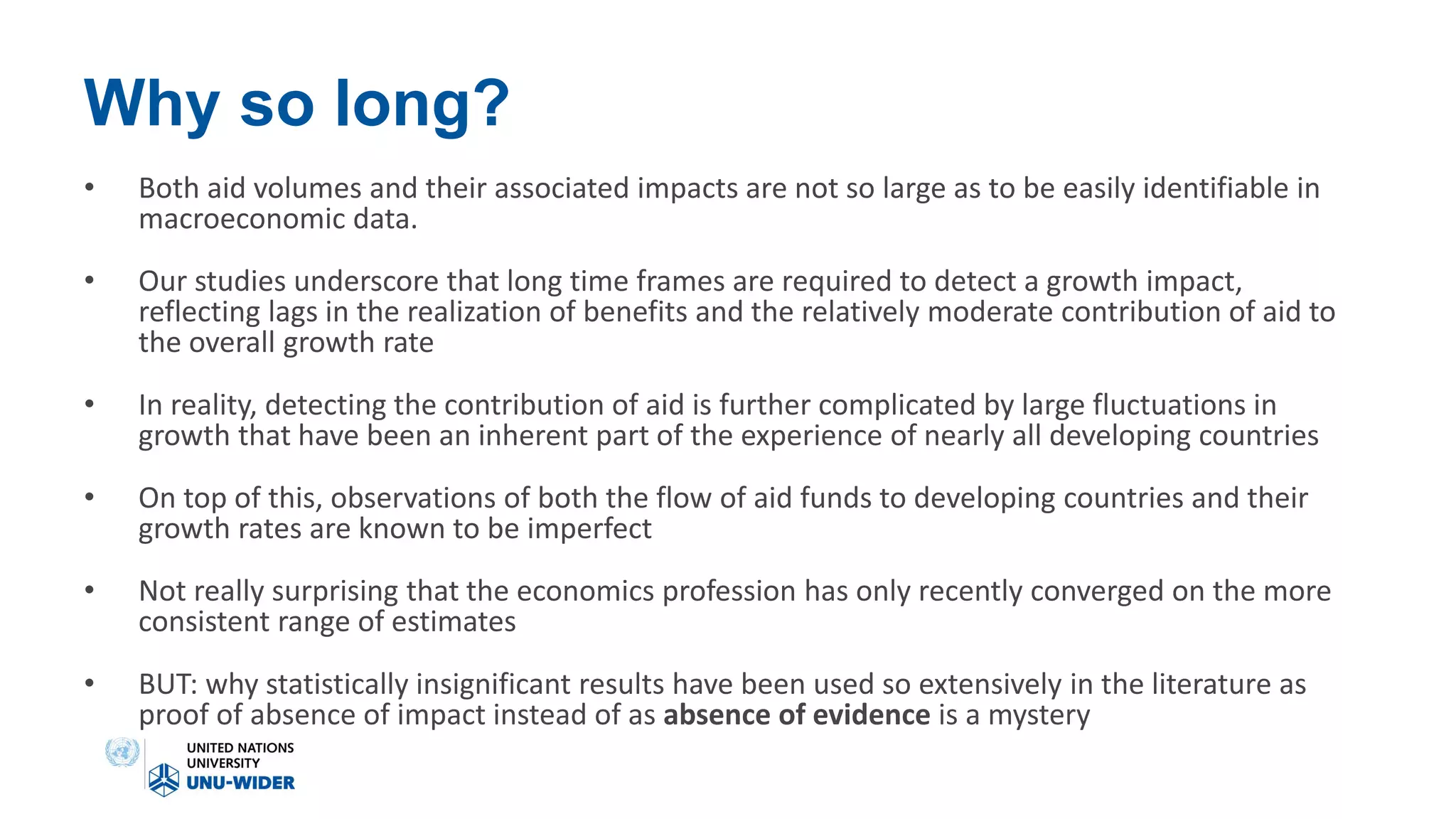 Why so long?
• Both aid volumes and their associated impacts are not so large as to be easily identifiable in
macroeconomic data.
• Our studies underscore that long time frames are required to detect a growth impact,
reflecting lags in the realization of benefits and the relatively moderate contribution of aid to
the overall growth rate
• In reality, detecting the contribution of aid is further complicated by large fluctuations in
growth that have been an inherent part of the experience of nearly all developing countries
• On top of this, observations of both the flow of aid funds to developing countries and their
growth rates are known to be imperfect
• Not really surprising that the economics profession has only recently converged on the more
consistent range of estimates
• BUT: why statistically insignificant results have been used so extensively in the literature as
proof of absence of impact instead of as absence of evidence is a mystery
 