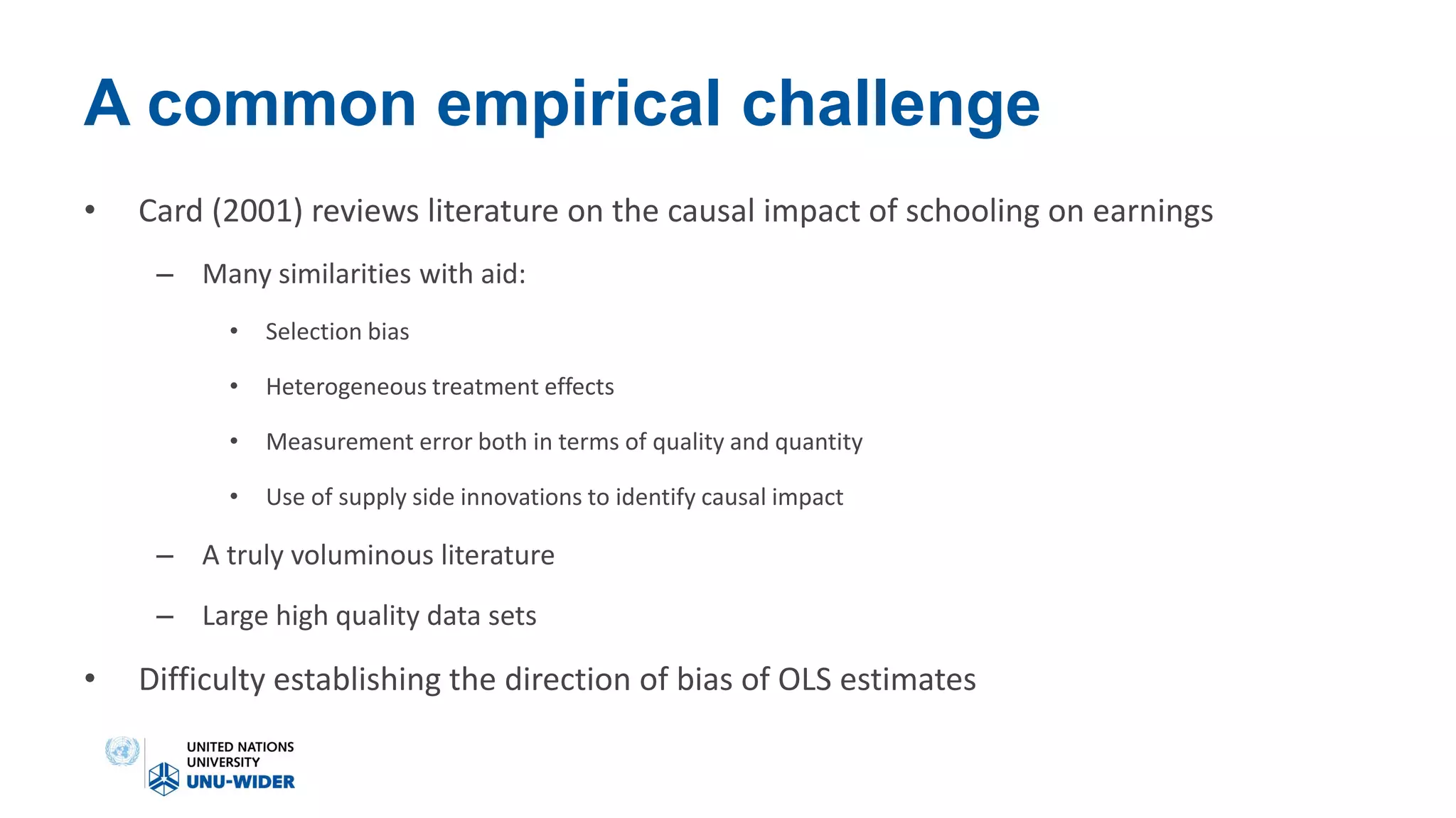 A common empirical challenge
• Card (2001) reviews literature on the causal impact of schooling on earnings
– Many similarities with aid:
• Selection bias
• Heterogeneous treatment effects
• Measurement error both in terms of quality and quantity
• Use of supply side innovations to identify causal impact
– A truly voluminous literature
– Large high quality data sets
• Difficulty establishing the direction of bias of OLS estimates
 