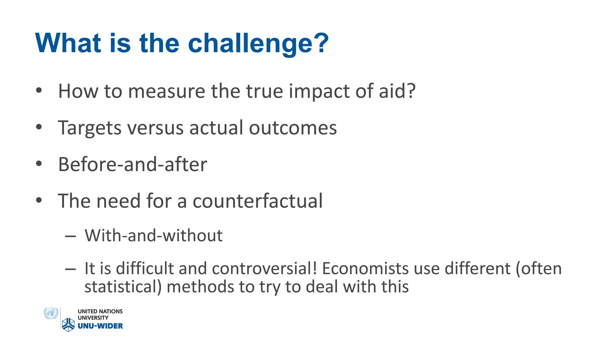 What is the challenge?
• How to measure the true impact of aid?
• Targets versus actual outcomes
• Before-and-after
• The need for a counterfactual
– With-and-without
– It is difficult and controversial! Economists use different (often
statistical) methods to try to deal with this
 