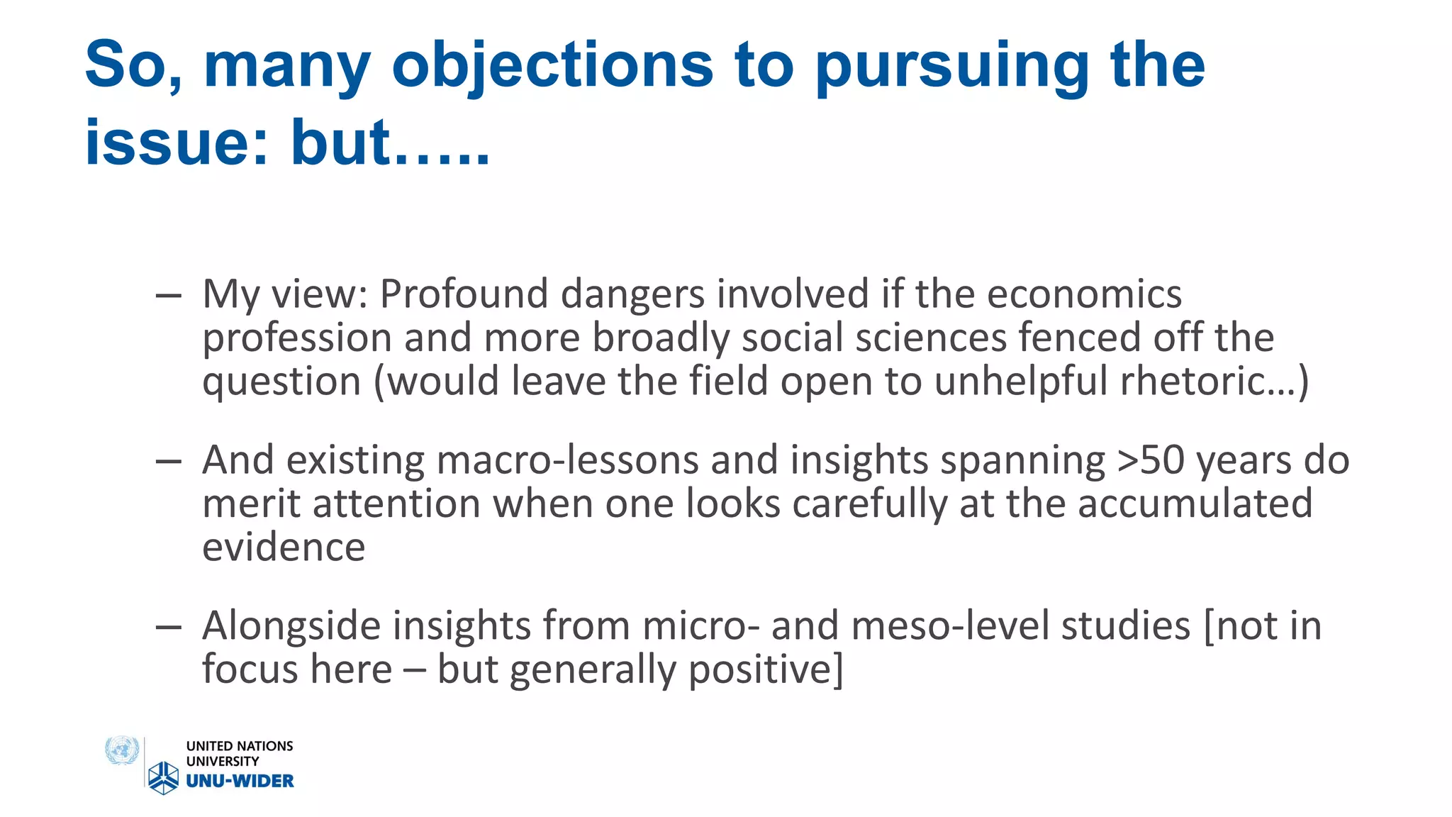 So, many objections to pursuing the
issue: but…..
– My view: Profound dangers involved if the economics
profession and more broadly social sciences fenced off the
question (would leave the field open to unhelpful rhetoric…)
– And existing macro-lessons and insights spanning >50 years do
merit attention when one looks carefully at the accumulated
evidence
– Alongside insights from micro- and meso-level studies [not in
focus here – but generally positive]
 