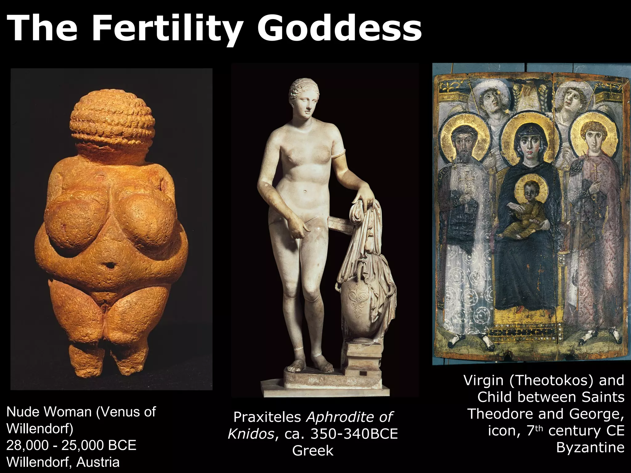 The Fertility Goddess




                                                  Virgin (Theotokos) and
                                                    Child between Saints
Nude Woman (Venus of    Praxiteles Aphrodite of   Theodore and George,
Willendorf)            Knidos, ca. 350-340BCE         icon, 7th century CE
28,000 - 25,000 BCE              Greek                           Byzantine
Willendorf, Austria
 