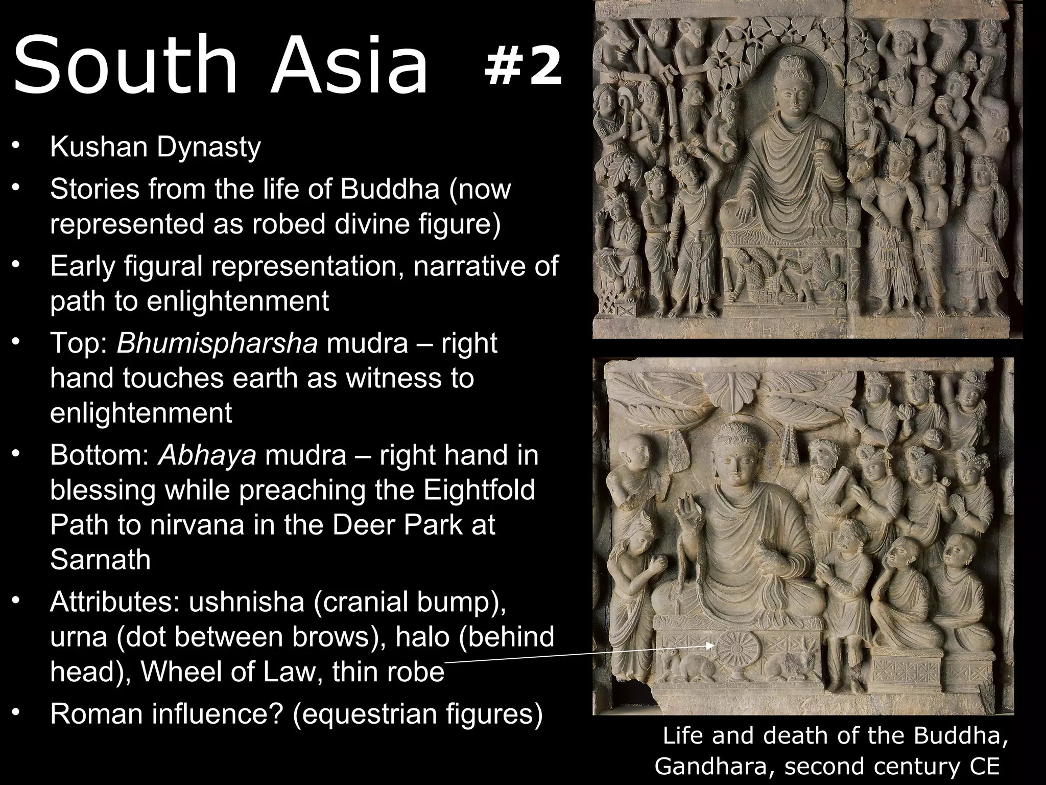 South Asia                             #2
•   Kushan Dynasty
•   Stories from the life of Buddha (now
    represented as robed divine figure)
•   Early figural representation, narrative of
    path to enlightenment
•   Top: Bhumispharsha mudra – right
    hand touches earth as witness to
    enlightenment
•   Bottom: Abhaya mudra – right hand in
    blessing while preaching the Eightfold
    Path to nirvana in the Deer Park at
    Sarnath
•   Attributes: ushnisha (cranial bump),
    urna (dot between brows), halo (behind
    head), Wheel of Law, thin robe
•   Roman influence? (equestrian figures)
                                                 Life and death of the Buddha,
                                                 Gandhara, second century CE
 
