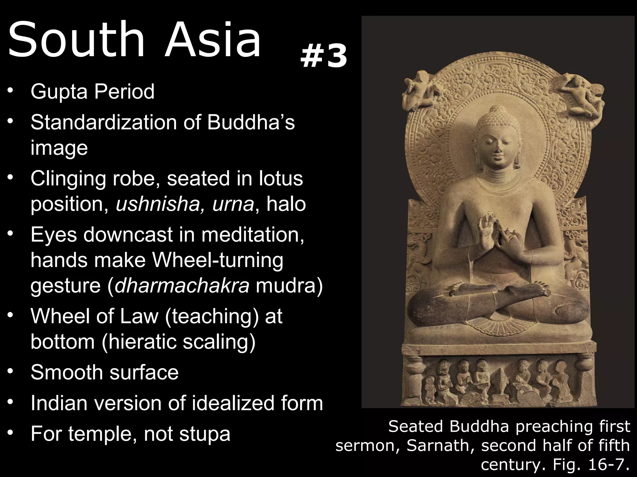South Asia                     #3
• Gupta Period
• Standardization of Buddha’s
  image
• Clinging robe, seated in lotus
  position, ushnisha, urna, halo
• Eyes downcast in meditation,
  hands make Wheel-turning
  gesture (dharmachakra mudra)
• Wheel of Law (teaching) at
  bottom (hieratic scaling)
• Smooth surface
• Indian version of idealized form
• For temple, not stupa                   Seated Buddha preaching first
                                     sermon, Sarnath, second half of fifth
                                                      century. Fig. 16-7.
 