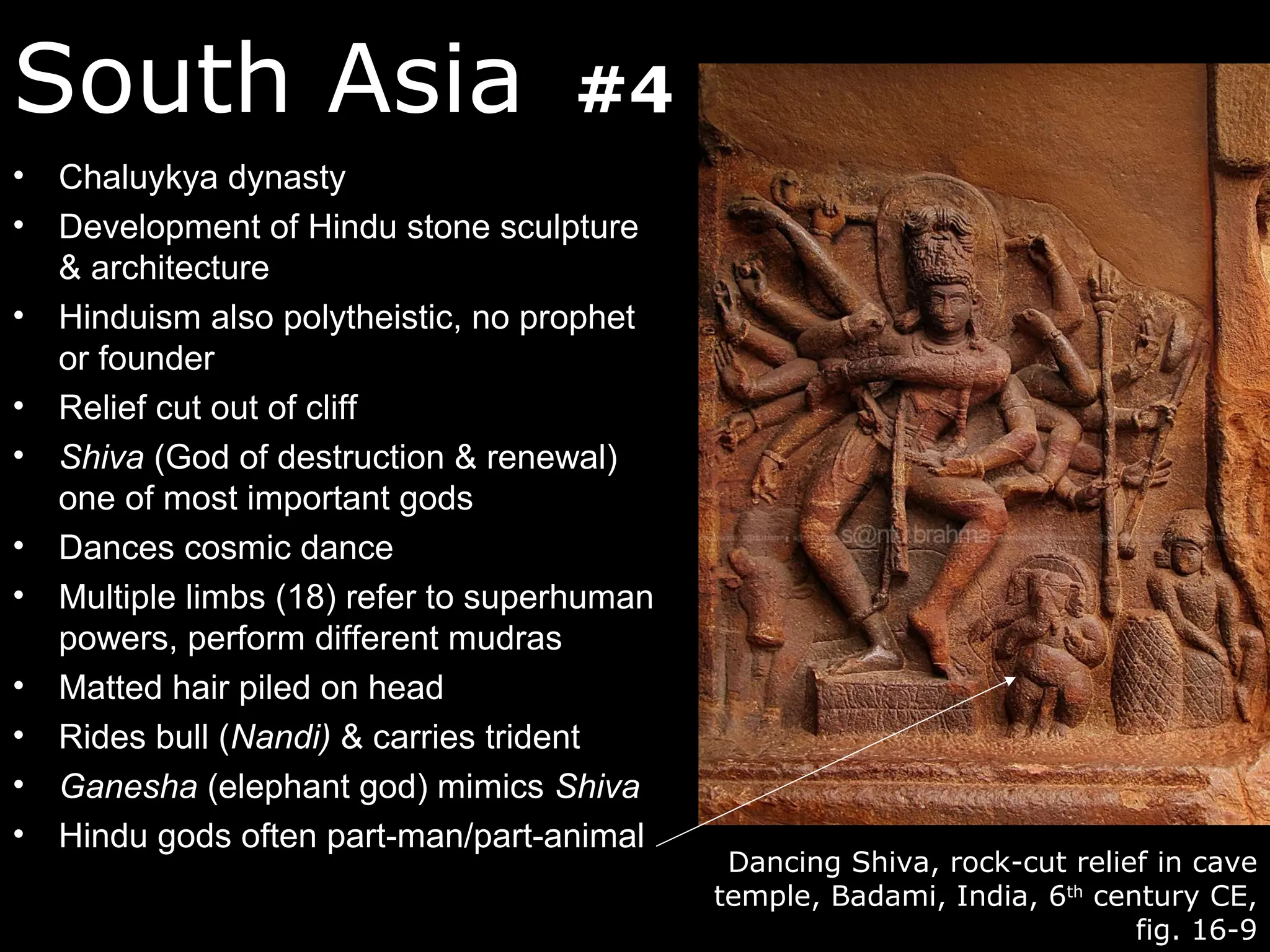 South Asia                         #4
• Chaluykya dynasty
• Development of Hindu stone sculpture
  & architecture
• Hinduism also polytheistic, no prophet
  or founder
• Relief cut out of cliff
• Shiva (God of destruction & renewal)
  one of most important gods
• Dances cosmic dance
• Multiple limbs (18) refer to superhuman
  powers, perform different mudras
• Matted hair piled on head
• Rides bull (Nandi) & carries trident
• Ganesha (elephant god) mimics Shiva
• Hindu gods often part-man/part-animal
                                             Dancing Shiva, rock-cut relief in cave
                                            temple, Badami, India, 6th century CE,
                                                                          fig. 16-9
 