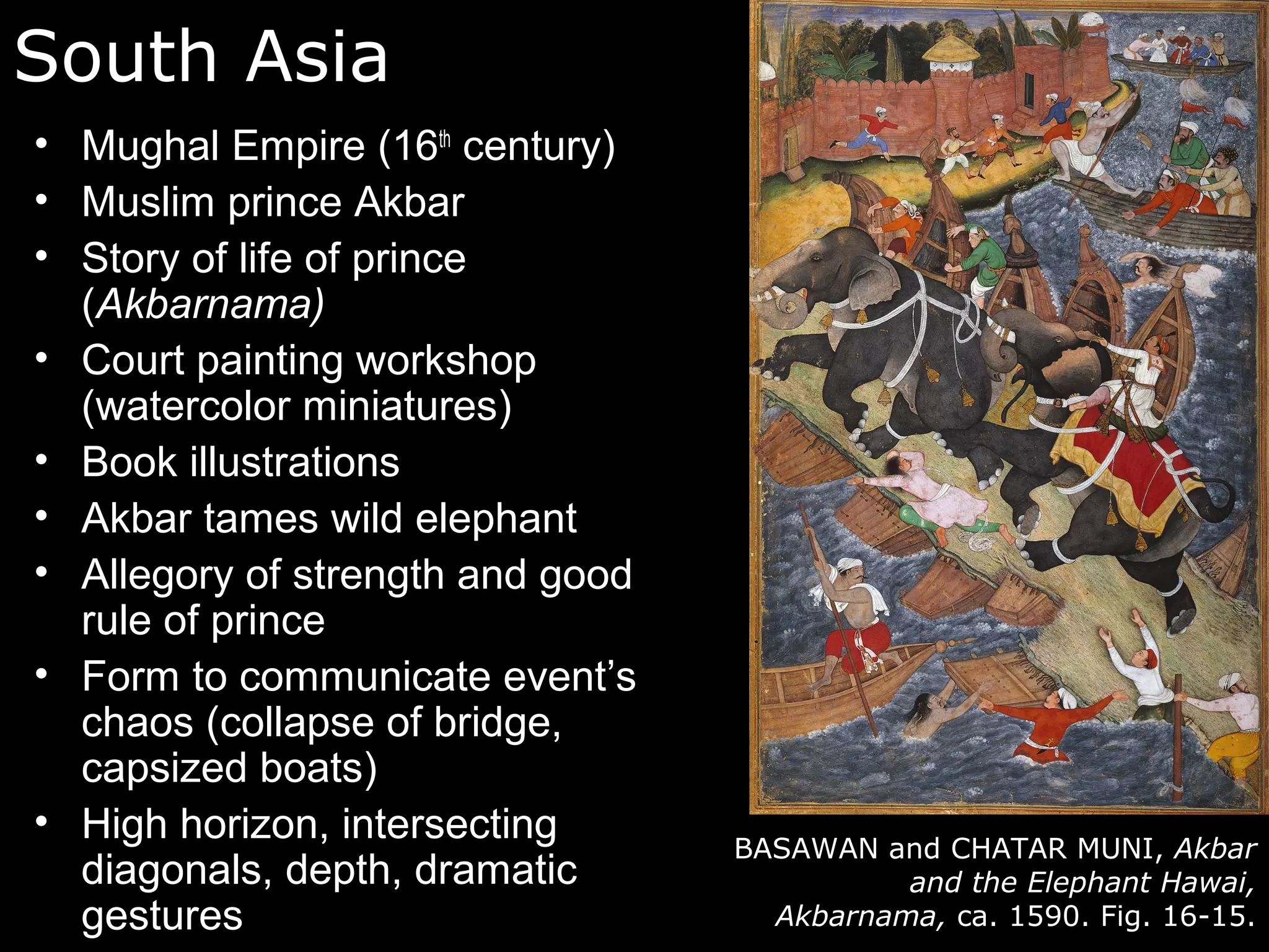 South Asia
• Mughal Empire (16th century)
• Muslim prince Akbar
• Story of life of prince
  (Akbarnama)
• Court painting workshop
  (watercolor miniatures)
• Book illustrations
• Akbar tames wild elephant
• Allegory of strength and good
  rule of prince
• Form to communicate event’s
  chaos (collapse of bridge,
  capsized boats)
• High horizon, intersecting
                                  BASAWAN and CHATAR MUNI, Akbar
  diagonals, depth, dramatic                and the Elephant Hawai,
  gestures                          Akbarnama, ca. 1590. Fig. 16-15.
 